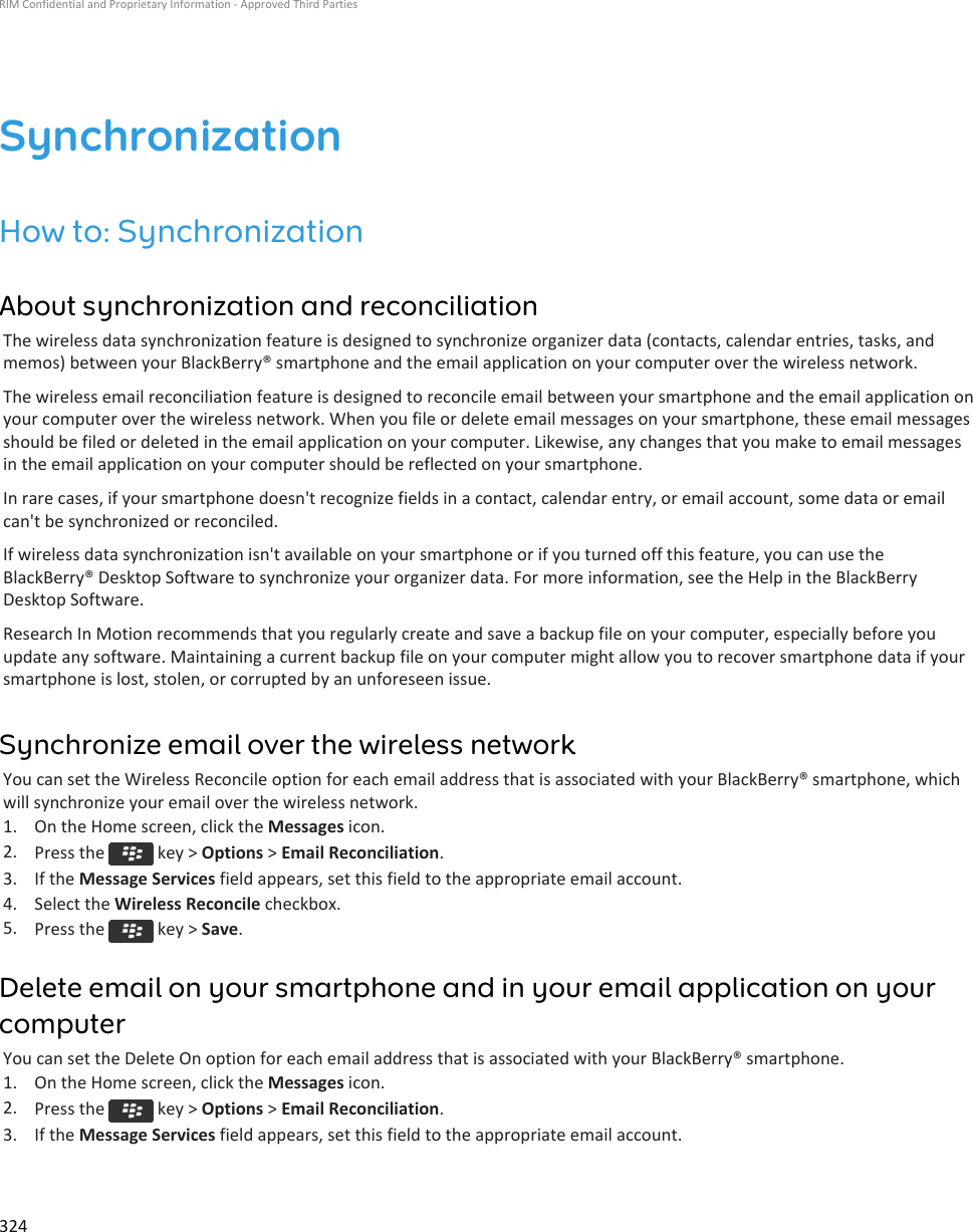 SynchronizationHow to: SynchronizationAbout synchronization and reconciliationThe wireless data synchronization feature is designed to synchronize organizer data (contacts, calendar entries, tasks, and memos) between your BlackBerry® smartphone and the email application on your computer over the wireless network.The wireless email reconciliation feature is designed to reconcile email between your smartphone and the email application on your computer over the wireless network. When you file or delete email messages on your smartphone, these email messages should be filed or deleted in the email application on your computer. Likewise, any changes that you make to email messages in the email application on your computer should be reflected on your smartphone.In rare cases, if your smartphone doesn&apos;t recognize fields in a contact, calendar entry, or email account, some data or email can&apos;t be synchronized or reconciled.If wireless data synchronization isn&apos;t available on your smartphone or if you turned off this feature, you can use the BlackBerry® Desktop Software to synchronize your organizer data. For more information, see the Help in the BlackBerry Desktop Software.Research In Motion recommends that you regularly create and save a backup file on your computer, especially before you update any software. Maintaining a current backup file on your computer might allow you to recover smartphone data if your smartphone is lost, stolen, or corrupted by an unforeseen issue.Synchronize email over the wireless networkYou can set the Wireless Reconcile option for each email address that is associated with your BlackBerry® smartphone, which will synchronize your email over the wireless network.1. On the Home screen, click the Messages icon.2. Press the   key &gt; Options &gt; Email Reconciliation.3. If the Message Services field appears, set this field to the appropriate email account.4. Select the Wireless Reconcile checkbox.5. Press the   key &gt; Save.Delete email on your smartphone and in your email application on your computerYou can set the Delete On option for each email address that is associated with your BlackBerry® smartphone.1. On the Home screen, click the Messages icon.2. Press the   key &gt; Options &gt; Email Reconciliation.3. If the Message Services field appears, set this field to the appropriate email account.RIM Confidential and Proprietary Information - Approved Third Parties324