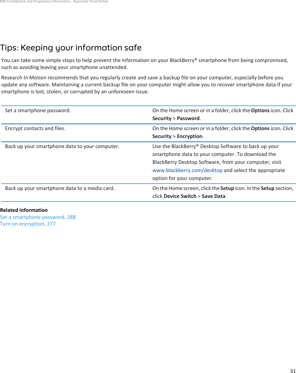 Tips: Keeping your information safeYou can take some simple steps to help prevent the information on your BlackBerry® smartphone from being compromised, such as avoiding leaving your smartphone unattended.Research In Motion recommends that you regularly create and save a backup file on your computer, especially before you update any software. Maintaining a current backup file on your computer might allow you to recover smartphone data if your smartphone is lost, stolen, or corrupted by an unforeseen issue.Set a smartphone password. On the Home screen or in a folder, click the Options icon. Click Security &gt; Password.Encrypt contacts and files. On the Home screen or in a folder, click the Options icon. Click Security &gt; Encryption.Back up your smartphone data to your computer. Use the BlackBerry® Desktop Software to back up your smartphone data to your computer. To download the BlackBerry Desktop Software, from your computer, visit www.blackberry.com/desktop and select the appropriate option for your computer.Back up your smartphone data to a media card. On the Home screen, click the Setup icon. In the Setup section, click Device Switch &gt; Save Data.Related informationSet a smartphone password, 288Turn on encryption, 277RIM Confidential and Proprietary Information - Approved Third Parties31