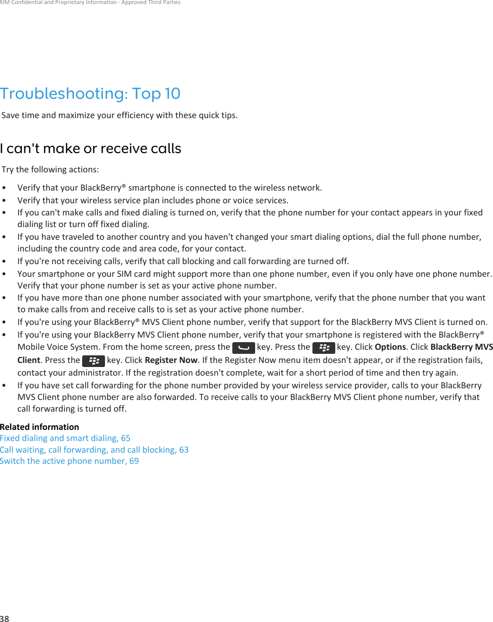 Troubleshooting: Top 10Save time and maximize your efficiency with these quick tips.I can&apos;t make or receive callsTry the following actions:• Verify that your BlackBerry® smartphone is connected to the wireless network.• Verify that your wireless service plan includes phone or voice services.• If you can&apos;t make calls and fixed dialing is turned on, verify that the phone number for your contact appears in your fixed dialing list or turn off fixed dialing.• If you have traveled to another country and you haven&apos;t changed your smart dialing options, dial the full phone number, including the country code and area code, for your contact.• If you&apos;re not receiving calls, verify that call blocking and call forwarding are turned off.• Your smartphone or your SIM card might support more than one phone number, even if you only have one phone number. Verify that your phone number is set as your active phone number.• If you have more than one phone number associated with your smartphone, verify that the phone number that you want to make calls from and receive calls to is set as your active phone number.• If you&apos;re using your BlackBerry® MVS Client phone number, verify that support for the BlackBerry MVS Client is turned on.• If you&apos;re using your BlackBerry MVS Client phone number, verify that your smartphone is registered with the BlackBerry® Mobile Voice System. From the home screen, press the   key. Press the   key. Click Options. Click BlackBerry MVS Client. Press the   key. Click Register Now. If the Register Now menu item doesn&apos;t appear, or if the registration fails, contact your administrator. If the registration doesn&apos;t complete, wait for a short period of time and then try again.• If you have set call forwarding for the phone number provided by your wireless service provider, calls to your BlackBerry MVS Client phone number are also forwarded. To receive calls to your BlackBerry MVS Client phone number, verify that call forwarding is turned off.Related informationFixed dialing and smart dialing, 65Call waiting, call forwarding, and call blocking, 63Switch the active phone number, 69RIM Confidential and Proprietary Information - Approved Third Parties38
