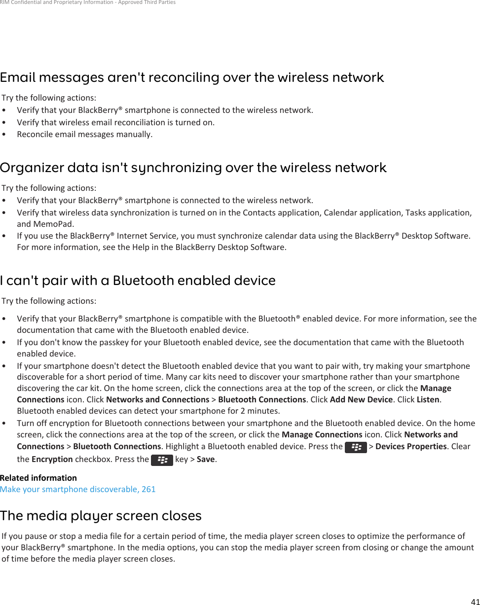 Email messages aren&apos;t reconciling over the wireless networkTry the following actions:• Verify that your BlackBerry® smartphone is connected to the wireless network.• Verify that wireless email reconciliation is turned on.• Reconcile email messages manually.Organizer data isn&apos;t synchronizing over the wireless networkTry the following actions:• Verify that your BlackBerry® smartphone is connected to the wireless network.• Verify that wireless data synchronization is turned on in the Contacts application, Calendar application, Tasks application, and MemoPad.• If you use the BlackBerry® Internet Service, you must synchronize calendar data using the BlackBerry® Desktop Software. For more information, see the Help in the BlackBerry Desktop Software.I can&apos;t pair with a Bluetooth enabled deviceTry the following actions:• Verify that your BlackBerry® smartphone is compatible with the Bluetooth® enabled device. For more information, see the documentation that came with the Bluetooth enabled device.• If you don&apos;t know the passkey for your Bluetooth enabled device, see the documentation that came with the Bluetooth enabled device.• If your smartphone doesn&apos;t detect the Bluetooth enabled device that you want to pair with, try making your smartphone discoverable for a short period of time. Many car kits need to discover your smartphone rather than your smartphone discovering the car kit. On the home screen, click the connections area at the top of the screen, or click the Manage Connections icon. Click Networks and Connections &gt; Bluetooth Connections. Click Add New Device. Click Listen. Bluetooth enabled devices can detect your smartphone for 2 minutes.• Turn off encryption for Bluetooth connections between your smartphone and the Bluetooth enabled device. On the home screen, click the connections area at the top of the screen, or click the Manage Connections icon. Click Networks and Connections &gt; Bluetooth Connections. Highlight a Bluetooth enabled device. Press the   &gt; Devices Properties. Clear the Encryption checkbox. Press the   key &gt; Save.Related informationMake your smartphone discoverable, 261The media player screen closesIf you pause or stop a media file for a certain period of time, the media player screen closes to optimize the performance of your BlackBerry® smartphone. In the media options, you can stop the media player screen from closing or change the amount of time before the media player screen closes.RIM Confidential and Proprietary Information - Approved Third Parties41