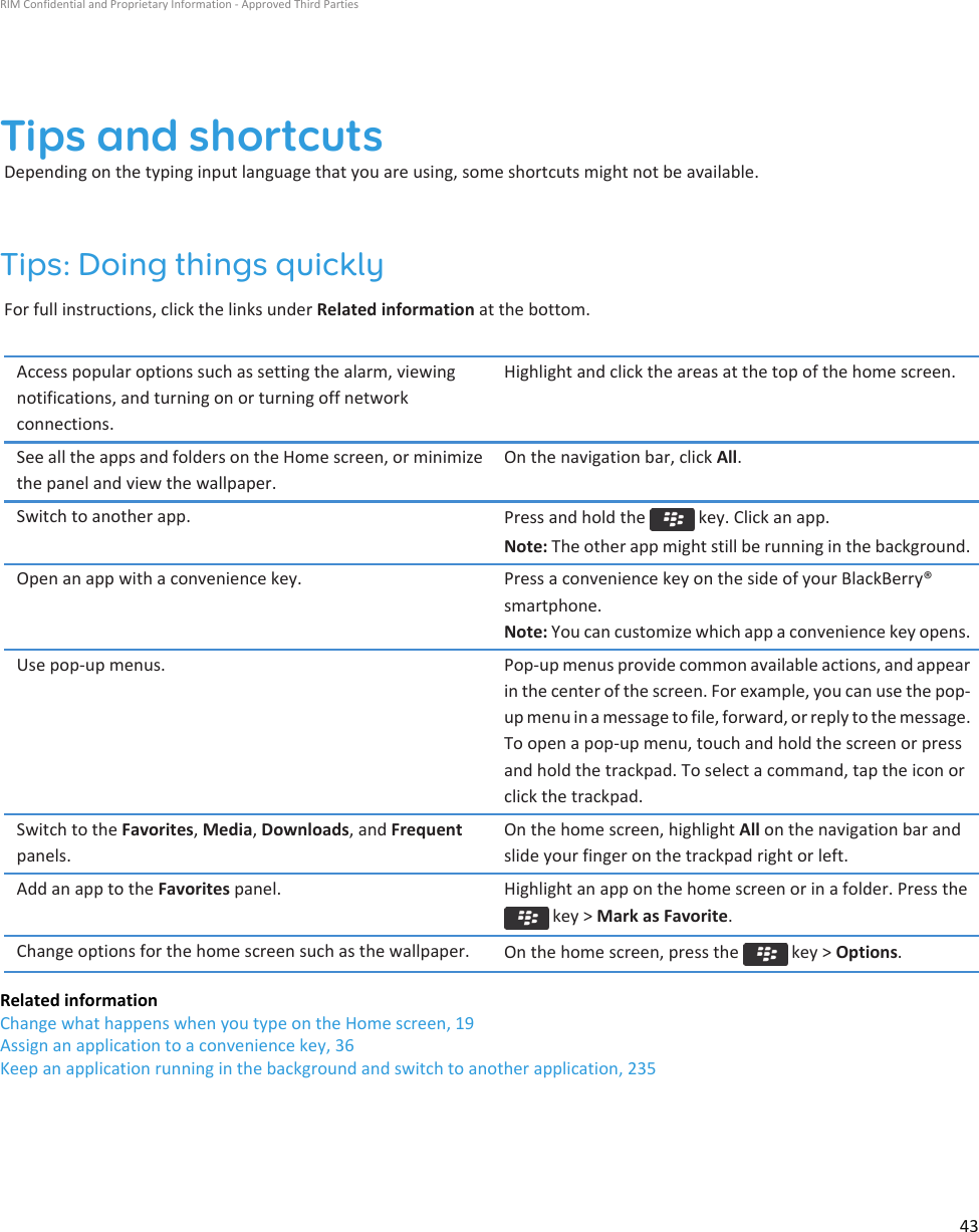 Tips and shortcutsDepending on the typing input language that you are using, some shortcuts might not be available.Tips: Doing things quicklyFor full instructions, click the links under Related information at the bottom.Access popular options such as setting the alarm, viewing notifications, and turning on or turning off network connections.Highlight and click the areas at the top of the home screen.See all the apps and folders on the Home screen, or minimize the panel and view the wallpaper.On the navigation bar, click All.Switch to another app. Press and hold the   key. Click an app.Note: The other app might still be running in the background.Open an app with a convenience key. Press a convenience key on the side of your BlackBerry® smartphone.Note: You can customize which app a convenience key opens.Use pop-up menus. Pop-up menus provide common available actions, and appear in the center of the screen. For example, you can use the pop-up menu in a message to file, forward, or reply to the message. To open a pop-up menu, touch and hold the screen or press and hold the trackpad. To select a command, tap the icon or click the trackpad.Switch to the Favorites, Media, Downloads, and Frequent panels.On the home screen, highlight All on the navigation bar and slide your finger on the trackpad right or left.Add an app to the Favorites panel. Highlight an app on the home screen or in a folder. Press the  key &gt; Mark as Favorite.Change options for the home screen such as the wallpaper. On the home screen, press the   key &gt; Options.Related informationChange what happens when you type on the Home screen, 19Assign an application to a convenience key, 36Keep an application running in the background and switch to another application, 235RIM Confidential and Proprietary Information - Approved Third Parties43