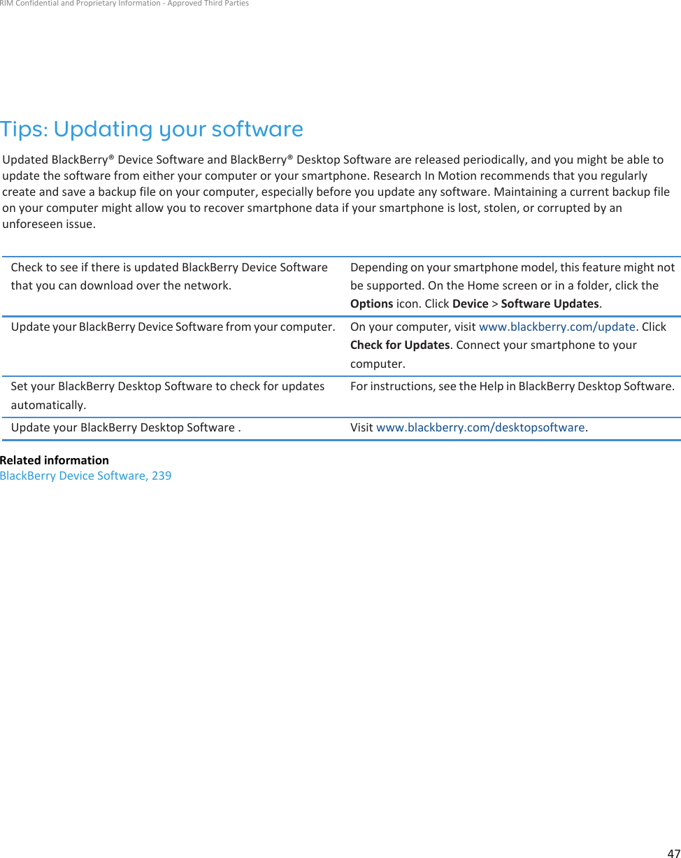 Tips: Updating your softwareUpdated BlackBerry® Device Software and BlackBerry® Desktop Software are released periodically, and you might be able to update the software from either your computer or your smartphone. Research In Motion recommends that you regularly create and save a backup file on your computer, especially before you update any software. Maintaining a current backup file on your computer might allow you to recover smartphone data if your smartphone is lost, stolen, or corrupted by an unforeseen issue.Check to see if there is updated BlackBerry Device Software that you can download over the network.Depending on your smartphone model, this feature might not be supported. On the Home screen or in a folder, click the Options icon. Click Device &gt; Software Updates.Update your BlackBerry Device Software from your computer. On your computer, visit www.blackberry.com/update. Click Check for Updates. Connect your smartphone to your computer.Set your BlackBerry Desktop Software to check for updates automatically.For instructions, see the Help in BlackBerry Desktop Software.Update your BlackBerry Desktop Software . Visit www.blackberry.com/desktopsoftware.Related informationBlackBerry Device Software, 239RIM Confidential and Proprietary Information - Approved Third Parties47