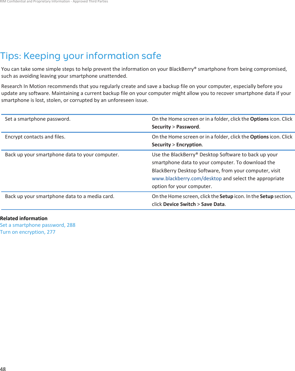 Tips: Keeping your information safeYou can take some simple steps to help prevent the information on your BlackBerry® smartphone from being compromised, such as avoiding leaving your smartphone unattended.Research In Motion recommends that you regularly create and save a backup file on your computer, especially before you update any software. Maintaining a current backup file on your computer might allow you to recover smartphone data if your smartphone is lost, stolen, or corrupted by an unforeseen issue.Set a smartphone password. On the Home screen or in a folder, click the Options icon. Click Security &gt; Password.Encrypt contacts and files. On the Home screen or in a folder, click the Options icon. Click Security &gt; Encryption.Back up your smartphone data to your computer. Use the BlackBerry® Desktop Software to back up your smartphone data to your computer. To download the BlackBerry Desktop Software, from your computer, visit www.blackberry.com/desktop and select the appropriate option for your computer.Back up your smartphone data to a media card. On the Home screen, click the Setup icon. In the Setup section, click Device Switch &gt; Save Data.Related informationSet a smartphone password, 288Turn on encryption, 277RIM Confidential and Proprietary Information - Approved Third Parties48