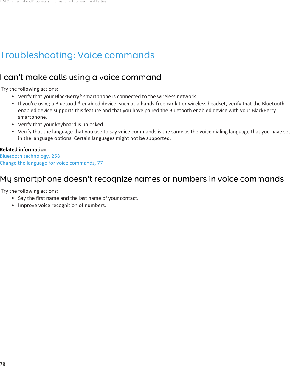 Troubleshooting: Voice commandsI can&apos;t make calls using a voice commandTry the following actions:• Verify that your BlackBerry® smartphone is connected to the wireless network.• If you&apos;re using a Bluetooth® enabled device, such as a hands-free car kit or wireless headset, verify that the Bluetooth enabled device supports this feature and that you have paired the Bluetooth enabled device with your BlackBerry smartphone.• Verify that your keyboard is unlocked.• Verify that the language that you use to say voice commands is the same as the voice dialing language that you have set in the language options. Certain languages might not be supported.Related informationBluetooth technology, 258Change the language for voice commands, 77My smartphone doesn&apos;t recognize names or numbers in voice commandsTry the following actions:• Say the first name and the last name of your contact.• Improve voice recognition of numbers.RIM Confidential and Proprietary Information - Approved Third Parties78