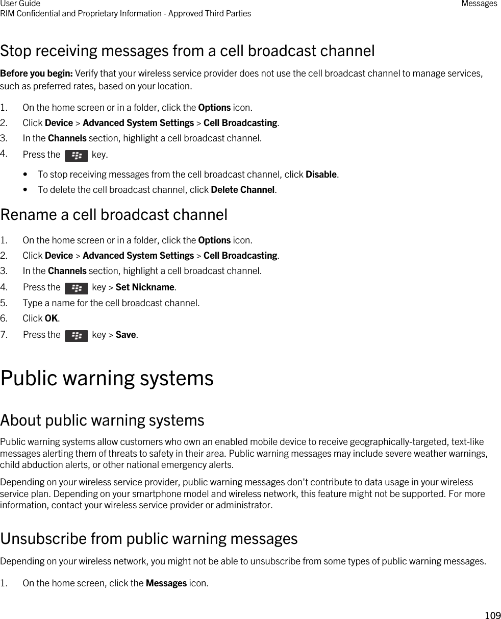 Stop receiving messages from a cell broadcast channelBefore you begin: Verify that your wireless service provider does not use the cell broadcast channel to manage services, such as preferred rates, based on your location.1. On the home screen or in a folder, click the Options icon.2. Click Device &gt; Advanced System Settings &gt; Cell Broadcasting.3. In the Channels section, highlight a cell broadcast channel.4. Press the    key. • To stop receiving messages from the cell broadcast channel, click Disable.• To delete the cell broadcast channel, click Delete Channel.Rename a cell broadcast channel1. On the home screen or in a folder, click the Options icon.2. Click Device &gt; Advanced System Settings &gt; Cell Broadcasting.3. In the Channels section, highlight a cell broadcast channel.4.  Press the    key &gt; Set Nickname.5. Type a name for the cell broadcast channel.6. Click OK.7.  Press the    key &gt; Save. Public warning systemsAbout public warning systemsPublic warning systems allow customers who own an enabled mobile device to receive geographically-targeted, text-like messages alerting them of threats to safety in their area. Public warning messages may include severe weather warnings, child abduction alerts, or other national emergency alerts.Depending on your wireless service provider, public warning messages don&apos;t contribute to data usage in your wireless service plan. Depending on your smartphone model and wireless network, this feature might not be supported. For more information, contact your wireless service provider or administrator.Unsubscribe from public warning messagesDepending on your wireless network, you might not be able to unsubscribe from some types of public warning messages.1. On the home screen, click the Messages icon.User GuideRIM Confidential and Proprietary Information - Approved Third Parties Messages109 