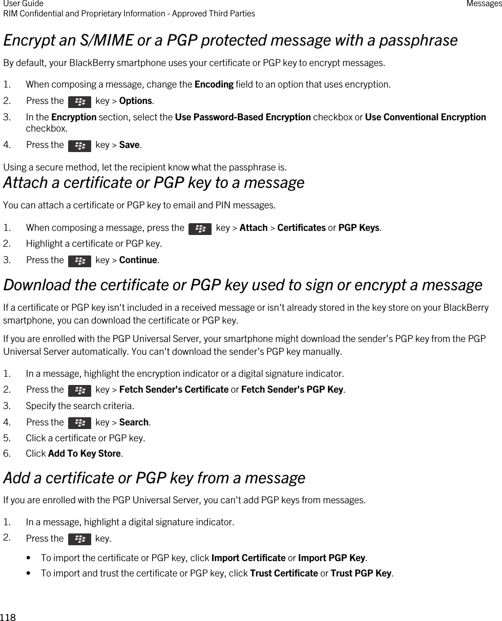 Encrypt an S/MIME or a PGP protected message with a passphraseBy default, your BlackBerry smartphone uses your certificate or PGP key to encrypt messages.1. When composing a message, change the Encoding field to an option that uses encryption.2.  Press the    key &gt; Options. 3. In the Encryption section, select the Use Password-Based Encryption checkbox or Use Conventional Encryption checkbox.4.  Press the    key &gt; Save. Using a secure method, let the recipient know what the passphrase is.Attach a certificate or PGP key to a messageYou can attach a certificate or PGP key to email and PIN messages.1.  When composing a message, press the    key &gt; Attach &gt; Certificates or PGP Keys. 2. Highlight a certificate or PGP key.3.  Press the    key &gt; Continue. Download the certificate or PGP key used to sign or encrypt a messageIf a certificate or PGP key isn&apos;t included in a received message or isn&apos;t already stored in the key store on your BlackBerry smartphone, you can download the certificate or PGP key.If you are enrolled with the PGP Universal Server, your smartphone might download the sender’s PGP key from the PGP Universal Server automatically. You can&apos;t download the sender’s PGP key manually.1. In a message, highlight the encryption indicator or a digital signature indicator.2.  Press the    key &gt; Fetch Sender&apos;s Certificate or Fetch Sender&apos;s PGP Key. 3. Specify the search criteria.4.  Press the    key &gt; Search.5. Click a certificate or PGP key.6. Click Add To Key Store.Add a certificate or PGP key from a messageIf you are enrolled with the PGP Universal Server, you can&apos;t add PGP keys from messages.1. In a message, highlight a digital signature indicator.2. Press the    key. • To import the certificate or PGP key, click Import Certificate or Import PGP Key.• To import and trust the certificate or PGP key, click Trust Certificate or Trust PGP Key.User GuideRIM Confidential and Proprietary Information - Approved Third Parties Messages118 