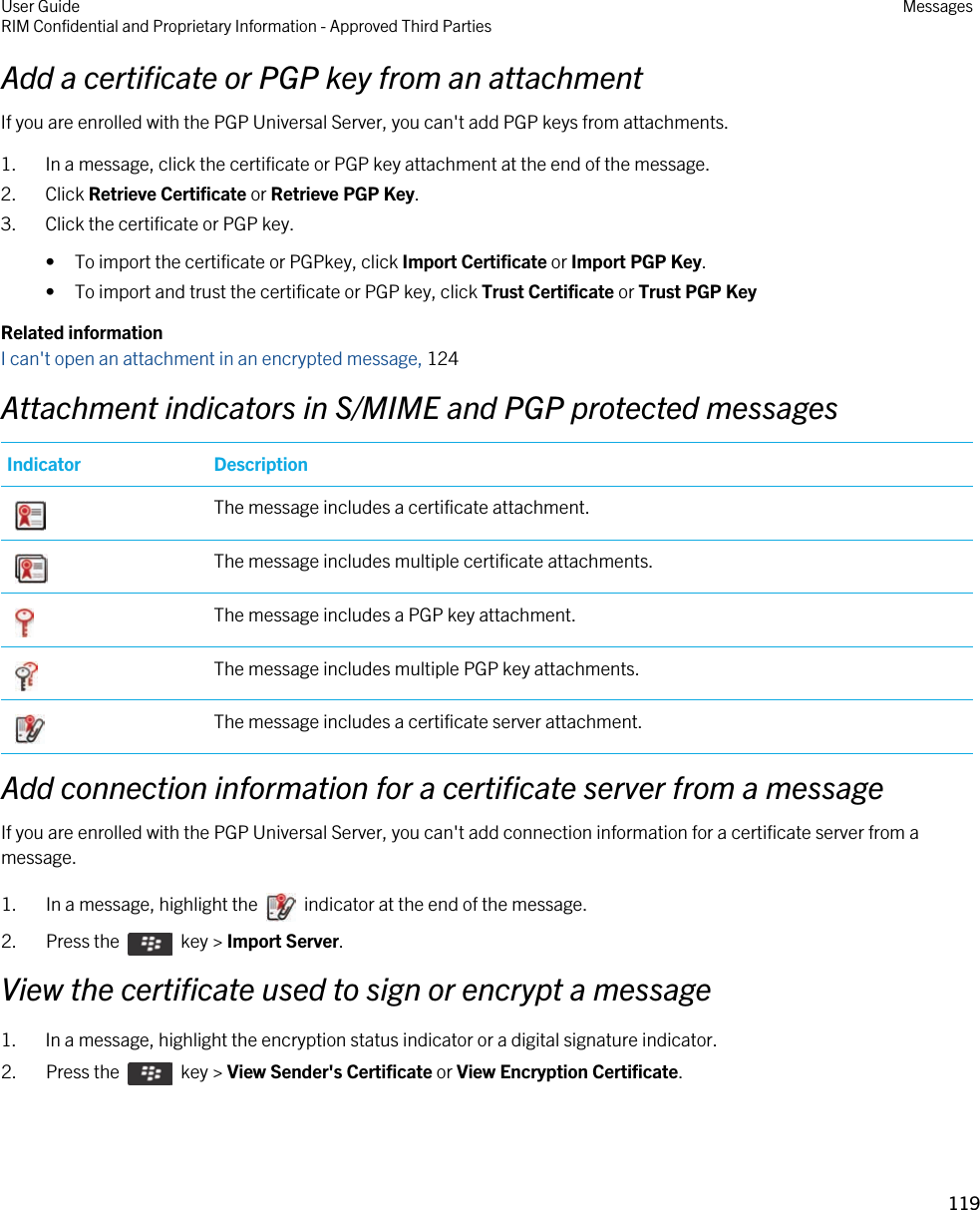 Add a certificate or PGP key from an attachmentIf you are enrolled with the PGP Universal Server, you can&apos;t add PGP keys from attachments.1. In a message, click the certificate or PGP key attachment at the end of the message.2. Click Retrieve Certificate or Retrieve PGP Key.3. Click the certificate or PGP key.• To import the certificate or PGPkey, click Import Certificate or Import PGP Key.• To import and trust the certificate or PGP key, click Trust Certificate or Trust PGP KeyRelated informationI can&apos;t open an attachment in an encrypted message, 124Attachment indicators in S/MIME and PGP protected messagesIndicator Description The message includes a certificate attachment. The message includes multiple certificate attachments. The message includes a PGP key attachment. The message includes multiple PGP key attachments. The message includes a certificate server attachment.Add connection information for a certificate server from a messageIf you are enrolled with the PGP Universal Server, you can&apos;t add connection information for a certificate server from a message.1.  In a message, highlight the    indicator at the end of the message. 2.  Press the    key &gt; Import Server. View the certificate used to sign or encrypt a message1. In a message, highlight the encryption status indicator or a digital signature indicator.2.  Press the    key &gt; View Sender&apos;s Certificate or View Encryption Certificate. User GuideRIM Confidential and Proprietary Information - Approved Third Parties Messages119 
