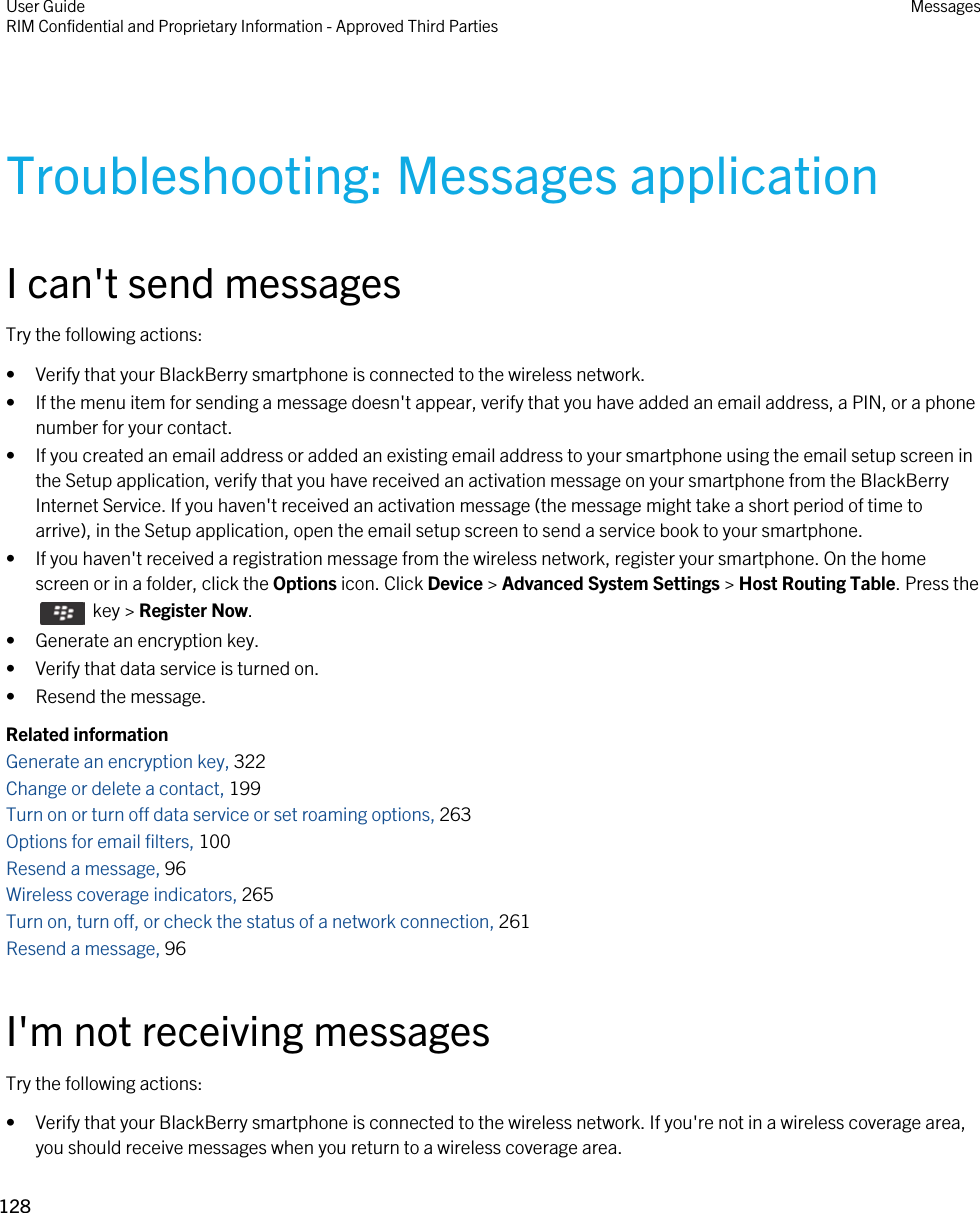 Troubleshooting: Messages applicationI can&apos;t send messagesTry the following actions:• Verify that your BlackBerry smartphone is connected to the wireless network.• If the menu item for sending a message doesn&apos;t appear, verify that you have added an email address, a PIN, or a phone number for your contact.• If you created an email address or added an existing email address to your smartphone using the email setup screen in the Setup application, verify that you have received an activation message on your smartphone from the BlackBerry Internet Service. If you haven&apos;t received an activation message (the message might take a short period of time to arrive), in the Setup application, open the email setup screen to send a service book to your smartphone.• If you haven&apos;t received a registration message from the wireless network, register your smartphone. On the home screen or in a folder, click the Options icon. Click Device &gt; Advanced System Settings &gt; Host Routing Table. Press the   key &gt; Register Now.• Generate an encryption key.• Verify that data service is turned on.• Resend the message.Related informationGenerate an encryption key, 322Change or delete a contact, 199Turn on or turn off data service or set roaming options, 263Options for email filters, 100 Resend a message, 96 Wireless coverage indicators, 265Turn on, turn off, or check the status of a network connection, 261Resend a message, 96 I&apos;m not receiving messagesTry the following actions:• Verify that your BlackBerry smartphone is connected to the wireless network. If you&apos;re not in a wireless coverage area, you should receive messages when you return to a wireless coverage area.User GuideRIM Confidential and Proprietary Information - Approved Third Parties Messages128 