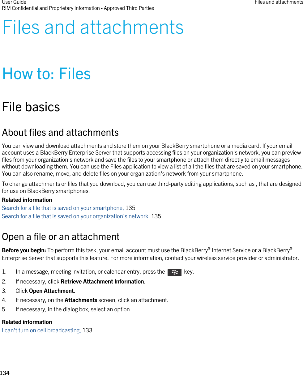 Files and attachmentsHow to: FilesFile basicsAbout files and attachmentsYou can view and download attachments and store them on your BlackBerry smartphone or a media card. If your email account uses a BlackBerry Enterprise Server that supports accessing files on your organization&apos;s network, you can preview files from your organization&apos;s network and save the files to your smartphone or attach them directly to email messages without downloading them. You can use the Files application to view a list of all the files that are saved on your smartphone. You can also rename, move, and delete files on your organization&apos;s network from your smartphone.To change attachments or files that you download, you can use third-party editing applications, such as , that are designed for use on BlackBerry smartphones.Related informationSearch for a file that is saved on your smartphone, 135Search for a file that is saved on your organization&apos;s network, 135Open a file or an attachmentBefore you begin: To perform this task, your email account must use the BlackBerry® Internet Service or a BlackBerry® Enterprise Server that supports this feature. For more information, contact your wireless service provider or administrator. 1.  In a message, meeting invitation, or calendar entry, press the    key. 2. If necessary, click Retrieve Attachment Information.3. Click Open Attachment.4. If necessary, on the Attachments screen, click an attachment.5. If necessary, in the dialog box, select an option.Related informationI can&apos;t turn on cell broadcasting, 133 User GuideRIM Confidential and Proprietary Information - Approved Third Parties Files and attachments134 