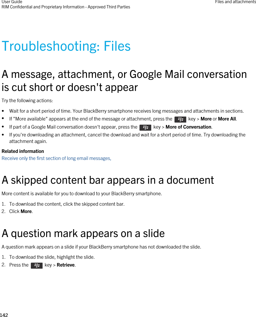 Troubleshooting: FilesA message, attachment, or Google Mail conversation is cut short or doesn&apos;t appearTry the following actions:• Wait for a short period of time. Your BlackBerry smartphone receives long messages and attachments in sections.•If &quot;More available&quot; appears at the end of the message or attachment, press the    key &gt; More or More All.•If part of a Google Mail conversation doesn&apos;t appear, press the    key &gt; More of Conversation.• If you&apos;re downloading an attachment, cancel the download and wait for a short period of time. Try downloading the attachment again.Related informationReceive only the first section of long email messages, A skipped content bar appears in a documentMore content is available for you to download to your BlackBerry smartphone.1. To download the content, click the skipped content bar.2. Click More.A question mark appears on a slideA question mark appears on a slide if your BlackBerry smartphone has not downloaded the slide.1. To download the slide, highlight the slide.2. Press the    key &gt; Retrieve.User GuideRIM Confidential and Proprietary Information - Approved Third Parties Files and attachments142 