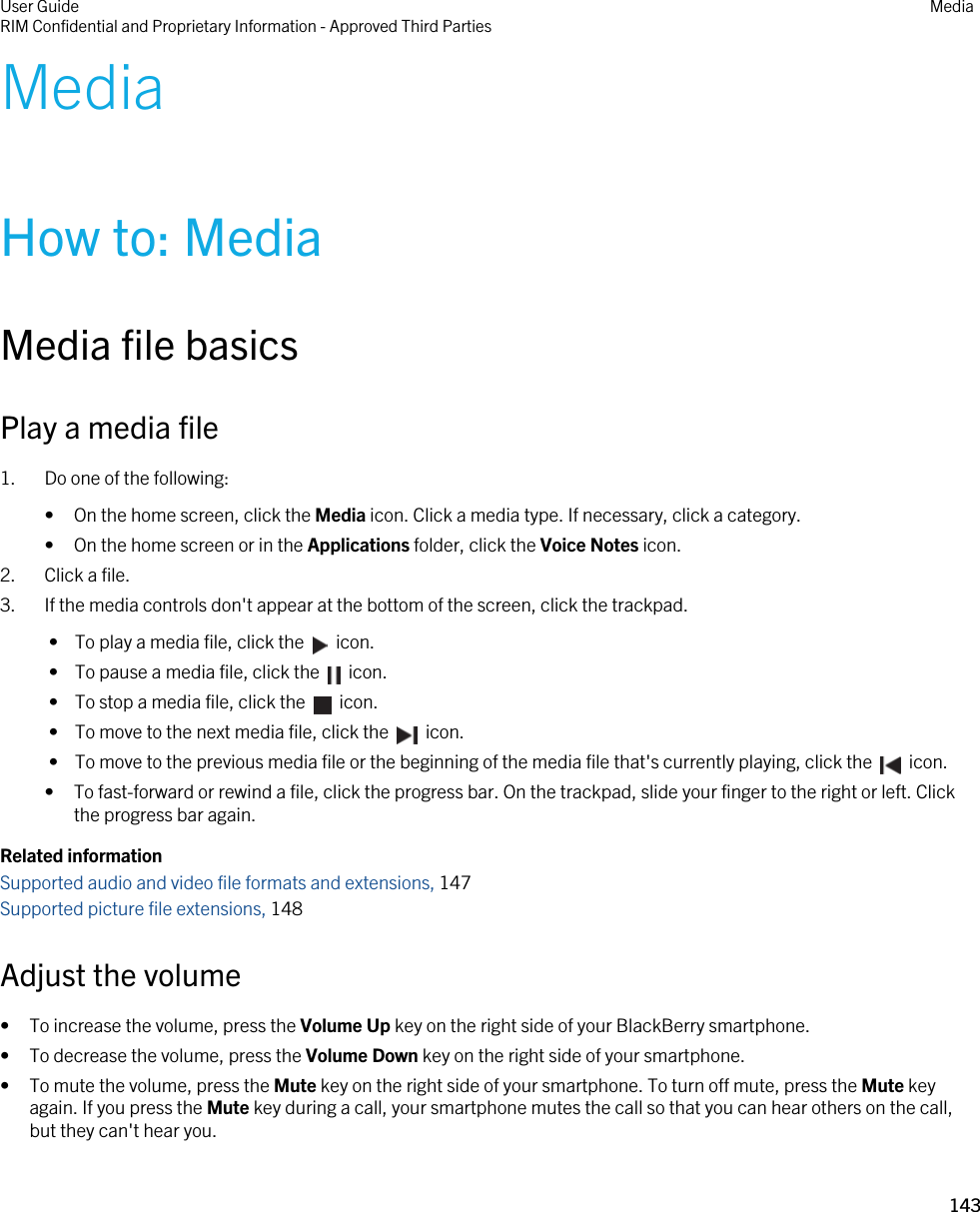 MediaHow to: MediaMedia file basicsPlay a media file1. Do one of the following:• On the home screen, click the Media icon. Click a media type. If necessary, click a category.• On the home screen or in the Applications folder, click the Voice Notes icon.2. Click a file.3. If the media controls don&apos;t appear at the bottom of the screen, click the trackpad. •  To play a media file, click the    icon. •  To pause a media file, click the    icon. •  To stop a media file, click the    icon. •  To move to the next media file, click the    icon. •  To move to the previous media file or the beginning of the media file that&apos;s currently playing, click the    icon.• To fast-forward or rewind a file, click the progress bar. On the trackpad, slide your finger to the right or left. Click the progress bar again.Related informationSupported audio and video file formats and extensions, 147Supported picture file extensions, 148Adjust the volume• To increase the volume, press the Volume Up key on the right side of your BlackBerry smartphone.• To decrease the volume, press the Volume Down key on the right side of your smartphone.• To mute the volume, press the Mute key on the right side of your smartphone. To turn off mute, press the Mute key again. If you press the Mute key during a call, your smartphone mutes the call so that you can hear others on the call, but they can&apos;t hear you.User GuideRIM Confidential and Proprietary Information - Approved Third Parties Media143 