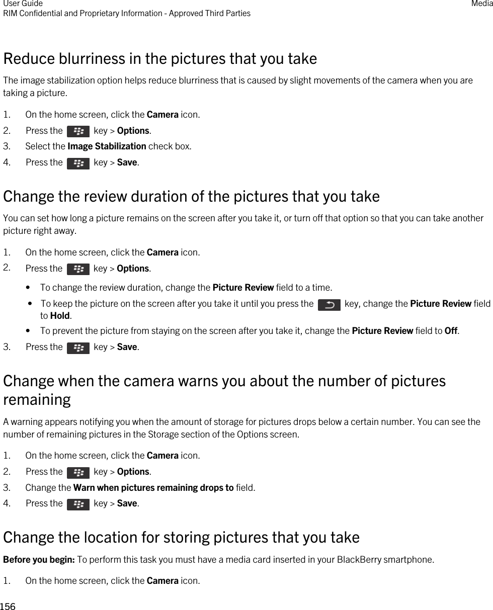 Reduce blurriness in the pictures that you takeThe image stabilization option helps reduce blurriness that is caused by slight movements of the camera when you are taking a picture.1. On the home screen, click the Camera icon.2.  Press the    key &gt; Options. 3. Select the Image Stabilization check box.4.  Press the    key &gt; Save. Change the review duration of the pictures that you takeYou can set how long a picture remains on the screen after you take it, or turn off that option so that you can take another picture right away.1. On the home screen, click the Camera icon.2. Press the    key &gt; Options. • To change the review duration, change the Picture Review field to a time. •  To keep the picture on the screen after you take it until you press the    key, change the Picture Review field to Hold.• To prevent the picture from staying on the screen after you take it, change the Picture Review field to Off.3.  Press the    key &gt; Save. Change when the camera warns you about the number of pictures remainingA warning appears notifying you when the amount of storage for pictures drops below a certain number. You can see the number of remaining pictures in the Storage section of the Options screen.1. On the home screen, click the Camera icon.2.  Press the    key &gt; Options. 3. Change the Warn when pictures remaining drops to field.4.  Press the    key &gt; Save. Change the location for storing pictures that you takeBefore you begin: To perform this task you must have a media card inserted in your BlackBerry smartphone.1. On the home screen, click the Camera icon.User GuideRIM Confidential and Proprietary Information - Approved Third Parties Media156 
