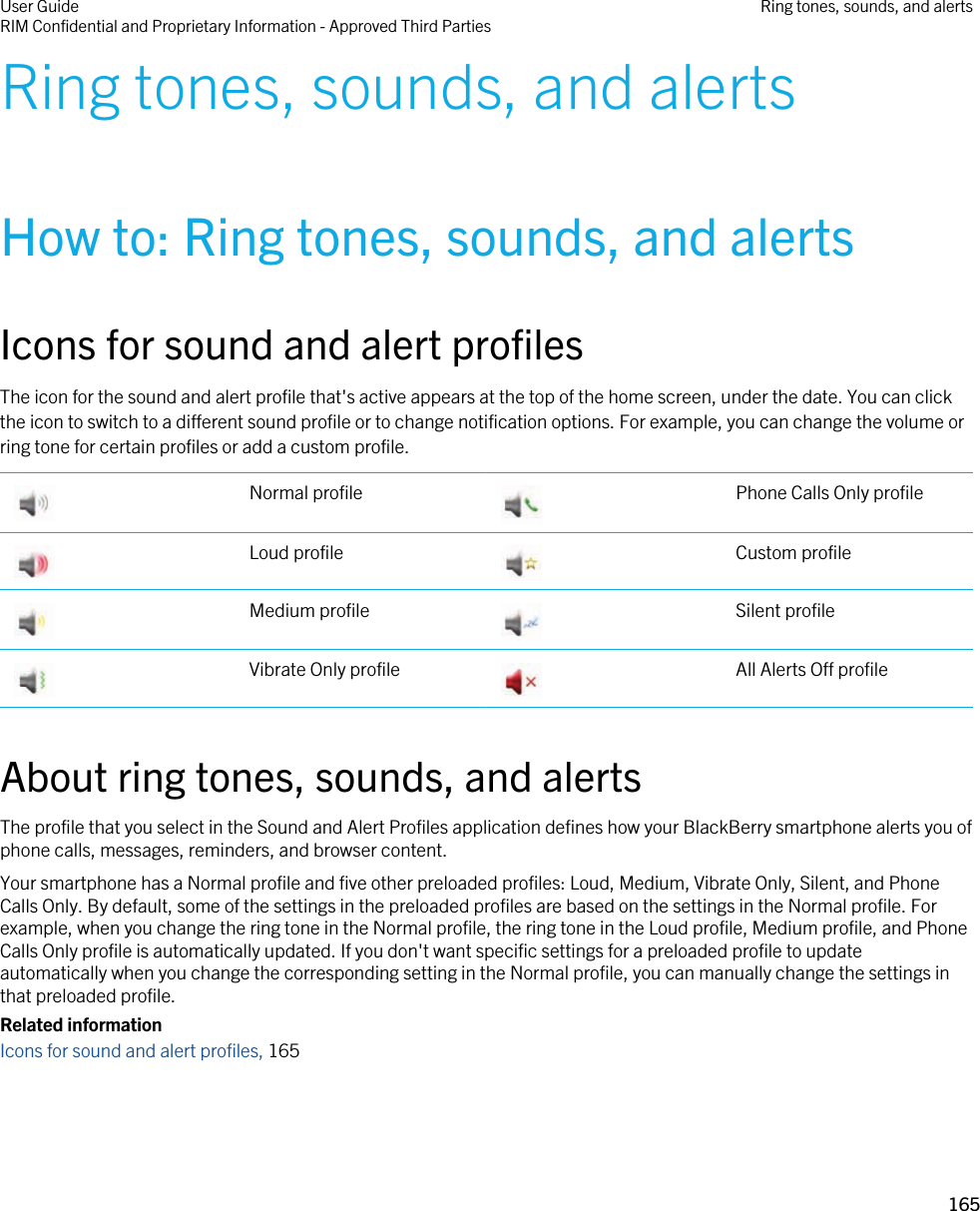 Ring tones, sounds, and alertsHow to: Ring tones, sounds, and alertsIcons for sound and alert profilesThe icon for the sound and alert profile that&apos;s active appears at the top of the home screen, under the date. You can click the icon to switch to a different sound profile or to change notification options. For example, you can change the volume or ring tone for certain profiles or add a custom profile. Normal profile  Phone Calls Only profile Loud profile  Custom profile Medium profile  Silent profile Vibrate Only profile  All Alerts Off profileAbout ring tones, sounds, and alertsThe profile that you select in the Sound and Alert Profiles application defines how your BlackBerry smartphone alerts you of phone calls, messages, reminders, and browser content.Your smartphone has a Normal profile and five other preloaded profiles: Loud, Medium, Vibrate Only, Silent, and Phone Calls Only. By default, some of the settings in the preloaded profiles are based on the settings in the Normal profile. For example, when you change the ring tone in the Normal profile, the ring tone in the Loud profile, Medium profile, and Phone Calls Only profile is automatically updated. If you don&apos;t want specific settings for a preloaded profile to update automatically when you change the corresponding setting in the Normal profile, you can manually change the settings in that preloaded profile.Related informationIcons for sound and alert profiles, 165 User GuideRIM Confidential and Proprietary Information - Approved Third Parties Ring tones, sounds, and alerts165 