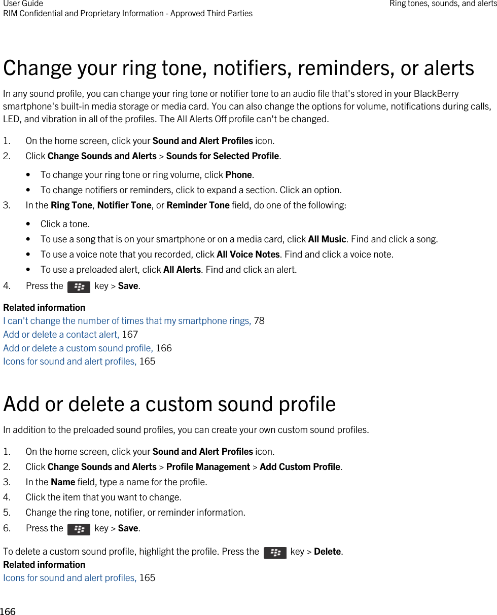 Change your ring tone, notifiers, reminders, or alertsIn any sound profile, you can change your ring tone or notifier tone to an audio file that&apos;s stored in your BlackBerry smartphone&apos;s built-in media storage or media card. You can also change the options for volume, notifications during calls, LED, and vibration in all of the profiles. The All Alerts Off profile can&apos;t be changed.1. On the home screen, click your Sound and Alert Profiles icon.2. Click Change Sounds and Alerts &gt; Sounds for Selected Profile.• To change your ring tone or ring volume, click Phone.• To change notifiers or reminders, click to expand a section. Click an option.3. In the Ring Tone, Notifier Tone, or Reminder Tone field, do one of the following:• Click a tone.• To use a song that is on your smartphone or on a media card, click All Music. Find and click a song.• To use a voice note that you recorded, click All Voice Notes. Find and click a voice note.• To use a preloaded alert, click All Alerts. Find and click an alert.4.  Press the    key &gt; Save. Related informationI can&apos;t change the number of times that my smartphone rings, 78 Add or delete a contact alert, 167Add or delete a custom sound profile, 166Icons for sound and alert profiles, 165 Add or delete a custom sound profileIn addition to the preloaded sound profiles, you can create your own custom sound profiles.1. On the home screen, click your Sound and Alert Profiles icon.2. Click Change Sounds and Alerts &gt; Profile Management &gt; Add Custom Profile.3. In the Name field, type a name for the profile.4. Click the item that you want to change.5. Change the ring tone, notifier, or reminder information.6.  Press the    key &gt; Save. To delete a custom sound profile, highlight the profile. Press the    key &gt; Delete.Related informationIcons for sound and alert profiles, 165 User GuideRIM Confidential and Proprietary Information - Approved Third Parties Ring tones, sounds, and alerts166 