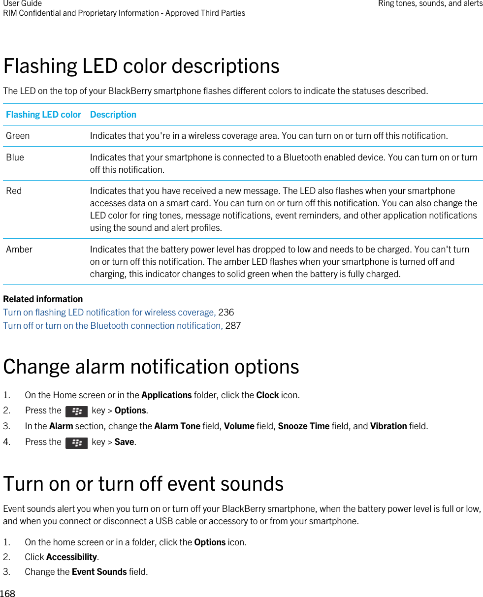 Flashing LED color descriptionsThe LED on the top of your BlackBerry smartphone flashes different colors to indicate the statuses described.Flashing LED color DescriptionGreen Indicates that you&apos;re in a wireless coverage area. You can turn on or turn off this notification.Blue Indicates that your smartphone is connected to a Bluetooth enabled device. You can turn on or turn off this notification.Red Indicates that you have received a new message. The LED also flashes when your smartphone accesses data on a smart card. You can turn on or turn off this notification. You can also change the LED color for ring tones, message notifications, event reminders, and other application notifications using the sound and alert profiles.Amber Indicates that the battery power level has dropped to low and needs to be charged. You can&apos;t turn on or turn off this notification. The amber LED flashes when your smartphone is turned off and charging, this indicator changes to solid green when the battery is fully charged.Related informationTurn on flashing LED notification for wireless coverage, 236Turn off or turn on the Bluetooth connection notification, 287Change alarm notification options1. On the Home screen or in the Applications folder, click the Clock icon.2.  Press the    key &gt; Options. 3. In the Alarm section, change the Alarm Tone field, Volume field, Snooze Time field, and Vibration field.4.  Press the    key &gt; Save. Turn on or turn off event soundsEvent sounds alert you when you turn on or turn off your BlackBerry smartphone, when the battery power level is full or low, and when you connect or disconnect a USB cable or accessory to or from your smartphone.1. On the home screen or in a folder, click the Options icon.2. Click Accessibility.3. Change the Event Sounds field.User GuideRIM Confidential and Proprietary Information - Approved Third Parties Ring tones, sounds, and alerts168 