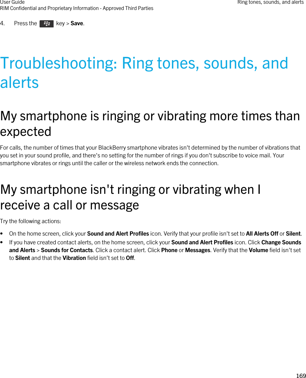 4.  Press the    key &gt; Save. Troubleshooting: Ring tones, sounds, and alertsMy smartphone is ringing or vibrating more times than expectedFor calls, the number of times that your BlackBerry smartphone vibrates isn&apos;t determined by the number of vibrations that you set in your sound profile, and there&apos;s no setting for the number of rings if you don&apos;t subscribe to voice mail. Your smartphone vibrates or rings until the caller or the wireless network ends the connection.My smartphone isn&apos;t ringing or vibrating when I receive a call or messageTry the following actions:• On the home screen, click your Sound and Alert Profiles icon. Verify that your profile isn&apos;t set to All Alerts Off or Silent.• If you have created contact alerts, on the home screen, click your Sound and Alert Profiles icon. Click Change Sounds and Alerts &gt; Sounds for Contacts. Click a contact alert. Click Phone or Messages. Verify that the Volume field isn&apos;t set to Silent and that the Vibration field isn&apos;t set to Off.User GuideRIM Confidential and Proprietary Information - Approved Third Parties Ring tones, sounds, and alerts169 