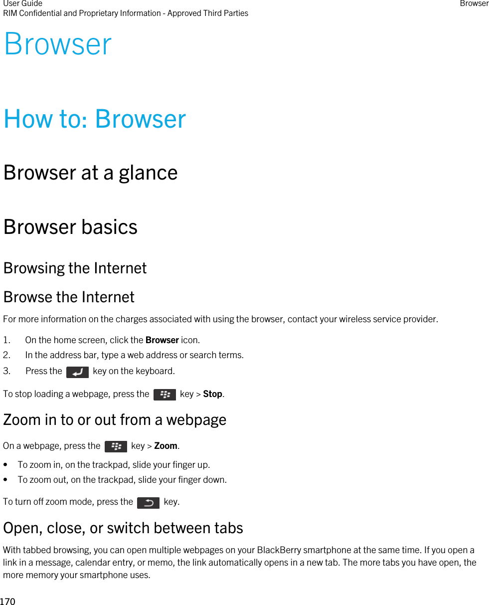 BrowserHow to: BrowserBrowser at a glanceBrowser basicsBrowsing the InternetBrowse the InternetFor more information on the charges associated with using the browser, contact your wireless service provider.1. On the home screen, click the Browser icon.2. In the address bar, type a web address or search terms.3.  Press the    key on the keyboard. To stop loading a webpage, press the    key &gt; Stop.Zoom in to or out from a webpageOn a webpage, press the    key &gt; Zoom. • To zoom in, on the trackpad, slide your finger up.• To zoom out, on the trackpad, slide your finger down.To turn off zoom mode, press the    key.Open, close, or switch between tabsWith tabbed browsing, you can open multiple webpages on your BlackBerry smartphone at the same time. If you open a link in a message, calendar entry, or memo, the link automatically opens in a new tab. The more tabs you have open, the more memory your smartphone uses.User GuideRIM Confidential and Proprietary Information - Approved Third Parties Browser170 