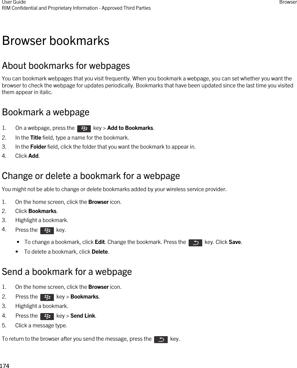 Browser bookmarksAbout bookmarks for webpagesYou can bookmark webpages that you visit frequently. When you bookmark a webpage, you can set whether you want the browser to check the webpage for updates periodically. Bookmarks that have been updated since the last time you visited them appear in italic.Bookmark a webpage1.  On a webpage, press the    key &gt; Add to Bookmarks.2. In the Title field, type a name for the bookmark.3. In the Folder field, click the folder that you want the bookmark to appear in.4. Click Add.Change or delete a bookmark for a webpageYou might not be able to change or delete bookmarks added by your wireless service provider.1. On the home screen, click the Browser icon.2. Click Bookmarks.3. Highlight a bookmark.4. Press the    key.  •  To change a bookmark, click Edit. Change the bookmark. Press the    key. Click Save.• To delete a bookmark, click Delete.Send a bookmark for a webpage1. On the home screen, click the Browser icon.2.  Press the    key &gt; Bookmarks. 3. Highlight a bookmark.4.  Press the    key &gt; Send Link.5. Click a message type.To return to the browser after you send the message, press the    key.User GuideRIM Confidential and Proprietary Information - Approved Third Parties Browser174 