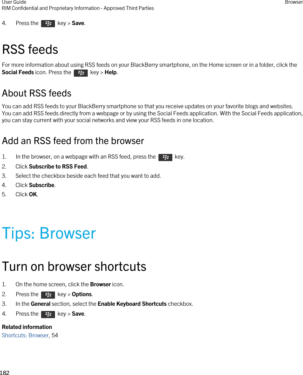 4.  Press the    key &gt; Save. RSS feedsFor more information about using RSS feeds on your BlackBerry smartphone, on the Home screen or in a folder, click the Social Feeds icon. Press the    key &gt; Help.About RSS feedsYou can add RSS feeds to your BlackBerry smartphone so that you receive updates on your favorite blogs and websites. You can add RSS feeds directly from a webpage or by using the Social Feeds application. With the Social Feeds application, you can stay current with your social networks and view your RSS feeds in one location.Add an RSS feed from the browser1.  In the browser, on a webpage with an RSS feed, press the    key. 2. Click Subscribe to RSS Feed.3. Select the checkbox beside each feed that you want to add.4. Click Subscribe.5. Click OK.Tips: BrowserTurn on browser shortcuts1. On the home screen, click the Browser icon.2.  Press the    key &gt; Options. 3. In the General section, select the Enable Keyboard Shortcuts checkbox.4.  Press the    key &gt; Save. Related informationShortcuts: Browser, 54 User GuideRIM Confidential and Proprietary Information - Approved Third Parties Browser182 