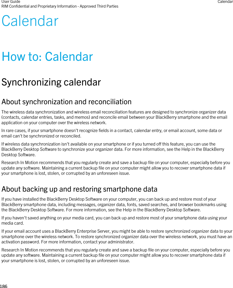 CalendarHow to: CalendarSynchronizing calendarAbout synchronization and reconciliationThe wireless data synchronization and wireless email reconciliation features are designed to synchronize organizer data (contacts, calendar entries, tasks, and memos) and reconcile email between your BlackBerry smartphone and the email application on your computer over the wireless network.In rare cases, if your smartphone doesn&apos;t recognize fields in a contact, calendar entry, or email account, some data or email can&apos;t be synchronized or reconciled.If wireless data synchronization isn&apos;t available on your smartphone or if you turned off this feature, you can use the BlackBerry Desktop Software to synchronize your organizer data. For more information, see the Help in the BlackBerry Desktop Software.Research In Motion recommends that you regularly create and save a backup file on your computer, especially before you update any software. Maintaining a current backup file on your computer might allow you to recover smartphone data if your smartphone is lost, stolen, or corrupted by an unforeseen issue.About backing up and restoring smartphone dataIf you have installed the BlackBerry Desktop Software on your computer, you can back up and restore most of your BlackBerry smartphone data, including messages, organizer data, fonts, saved searches, and browser bookmarks using the BlackBerry Desktop Software. For more information, see the Help in the BlackBerry Desktop Software.If you haven&apos;t saved anything on your media card, you can back up and restore most of your smartphone data using your media card.If your email account uses a BlackBerry Enterprise Server, you might be able to restore synchronized organizer data to your smartphone over the wireless network. To restore synchronized organizer data over the wireless network, you must have an activation password. For more information, contact your administrator.Research In Motion recommends that you regularly create and save a backup file on your computer, especially before you update any software. Maintaining a current backup file on your computer might allow you to recover smartphone data if your smartphone is lost, stolen, or corrupted by an unforeseen issue.User GuideRIM Confidential and Proprietary Information - Approved Third Parties Calendar186 