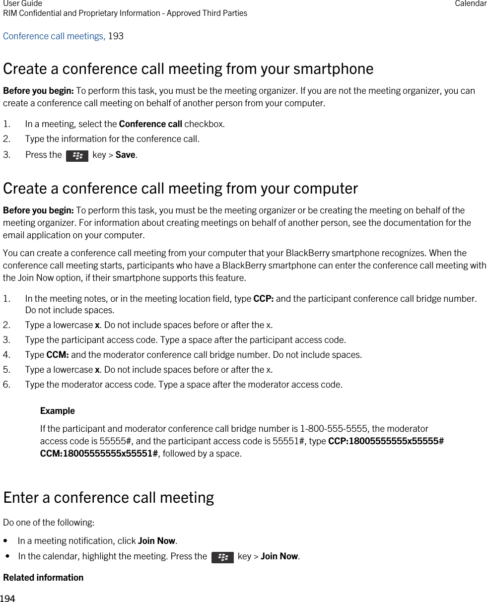 Conference call meetings, 193 Create a conference call meeting from your smartphoneBefore you begin: To perform this task, you must be the meeting organizer. If you are not the meeting organizer, you can create a conference call meeting on behalf of another person from your computer.1. In a meeting, select the Conference call checkbox.2. Type the information for the conference call.3.  Press the    key &gt; Save. Create a conference call meeting from your computerBefore you begin: To perform this task, you must be the meeting organizer or be creating the meeting on behalf of the meeting organizer. For information about creating meetings on behalf of another person, see the documentation for the email application on your computer.You can create a conference call meeting from your computer that your BlackBerry smartphone recognizes. When the conference call meeting starts, participants who have a BlackBerry smartphone can enter the conference call meeting with the Join Now option, if their smartphone supports this feature.1. In the meeting notes, or in the meeting location field, type CCP: and the participant conference call bridge number. Do not include spaces.2. Type a lowercase x. Do not include spaces before or after the x.3. Type the participant access code. Type a space after the participant access code.4. Type CCM: and the moderator conference call bridge number. Do not include spaces.5. Type a lowercase x. Do not include spaces before or after the x.6. Type the moderator access code. Type a space after the moderator access code.ExampleIf the participant and moderator conference call bridge number is 1-800-555-5555, the moderator access code is 55555#, and the participant access code is 55551#, type CCP:18005555555x55555# CCM:18005555555x55551#, followed by a space.Enter a conference call meetingDo one of the following:• In a meeting notification, click Join Now. •  In the calendar, highlight the meeting. Press the    key &gt; Join Now.Related informationUser GuideRIM Confidential and Proprietary Information - Approved Third Parties Calendar194 