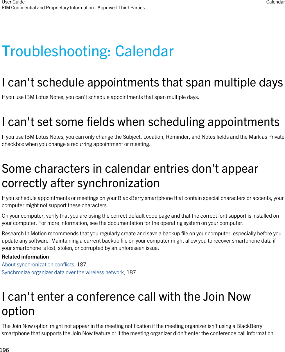 Troubleshooting: CalendarI can&apos;t schedule appointments that span multiple daysIf you use IBM Lotus Notes, you can&apos;t schedule appointments that span multiple days.I can&apos;t set some fields when scheduling appointmentsIf you use IBM Lotus Notes, you can only change the Subject, Location, Reminder, and Notes fields and the Mark as Private checkbox when you change a recurring appointment or meeting.Some characters in calendar entries don&apos;t appear correctly after synchronizationIf you schedule appointments or meetings on your BlackBerry smartphone that contain special characters or accents, your computer might not support these characters.On your computer, verify that you are using the correct default code page and that the correct font support is installed on your computer. For more information, see the documentation for the operating system on your computer.Research In Motion recommends that you regularly create and save a backup file on your computer, especially before you update any software. Maintaining a current backup file on your computer might allow you to recover smartphone data if your smartphone is lost, stolen, or corrupted by an unforeseen issue.Related informationAbout synchronization conflicts, 187 Synchronize organizer data over the wireless network, 187 I can&apos;t enter a conference call with the Join Now optionThe Join Now option might not appear in the meeting notification if the meeting organizer isn&apos;t using a BlackBerry smartphone that supports the Join Now feature or if the meeting organizer didn&apos;t enter the conference call information User GuideRIM Confidential and Proprietary Information - Approved Third Parties Calendar196 