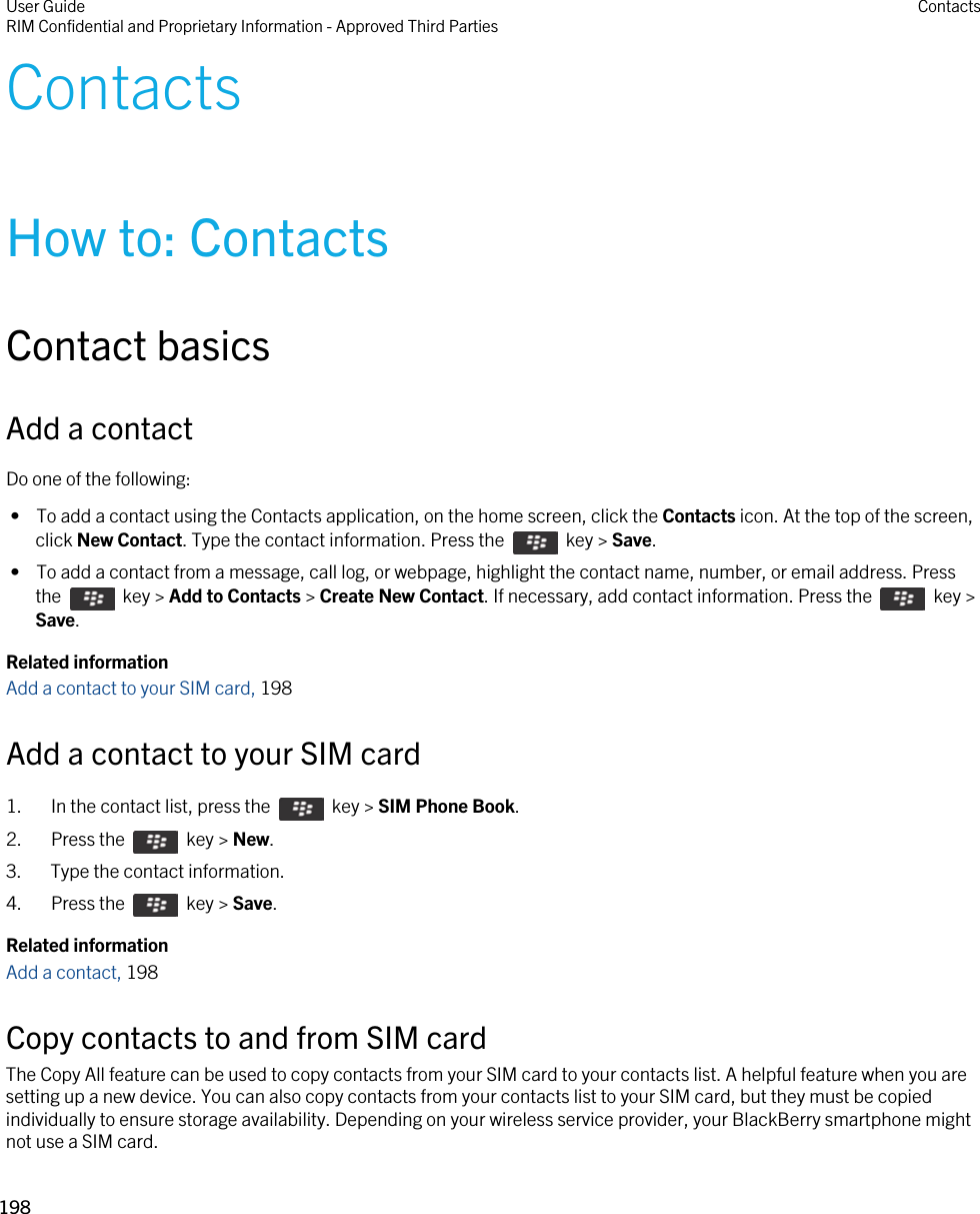ContactsHow to: ContactsContact basicsAdd a contactDo one of the following: •  To add a contact using the Contacts application, on the home screen, click the Contacts icon. At the top of the screen, click New Contact. Type the contact information. Press the    key &gt; Save. •  To add a contact from a message, call log, or webpage, highlight the contact name, number, or email address. Press the    key &gt; Add to Contacts &gt; Create New Contact. If necessary, add contact information. Press the    key &gt; Save.Related informationAdd a contact to your SIM card, 198Add a contact to your SIM card1.  In the contact list, press the    key &gt; SIM Phone Book. 2.  Press the    key &gt; New. 3. Type the contact information.4.  Press the    key &gt; Save. Related informationAdd a contact, 198 Copy contacts to and from SIM cardThe Copy All feature can be used to copy contacts from your SIM card to your contacts list. A helpful feature when you are setting up a new device. You can also copy contacts from your contacts list to your SIM card, but they must be copied individually to ensure storage availability. Depending on your wireless service provider, your BlackBerry smartphone might not use a SIM card. User GuideRIM Confidential and Proprietary Information - Approved Third Parties Contacts198 