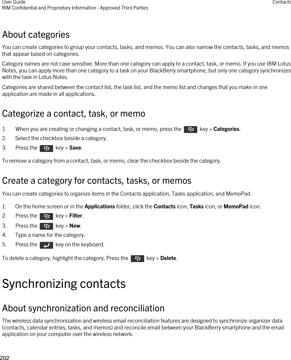 About categoriesYou can create categories to group your contacts, tasks, and memos. You can also narrow the contacts, tasks, and memos that appear based on categories.Category names are not case sensitive. More than one category can apply to a contact, task, or memo. If you use IBM Lotus Notes, you can apply more than one category to a task on your BlackBerry smartphone, but only one category synchronizes with the task in Lotus Notes.Categories are shared between the contact list, the task list, and the memo list and changes that you make in one application are made in all applications.Categorize a contact, task, or memo1.  When you are creating or changing a contact, task, or memo, press the    key &gt; Categories. 2. Select the checkbox beside a category.3.  Press the    key &gt; Save. To remove a category from a contact, task, or memo, clear the checkbox beside the category.Create a category for contacts, tasks, or memosYou can create categories to organize items in the Contacts application, Tasks application, and MemoPad.1. On the home screen or in the Applications folder, click the Contacts icon, Tasks icon, or MemoPad icon.2.  Press the    key &gt; Filter. 3.  Press the    key &gt; New. 4. Type a name for the category.5.  Press the    key on the keyboard. To delete a category, highlight the category. Press the    key &gt; Delete.Synchronizing contactsAbout synchronization and reconciliationThe wireless data synchronization and wireless email reconciliation features are designed to synchronize organizer data (contacts, calendar entries, tasks, and memos) and reconcile email between your BlackBerry smartphone and the email application on your computer over the wireless network.User GuideRIM Confidential and Proprietary Information - Approved Third Parties Contacts202 