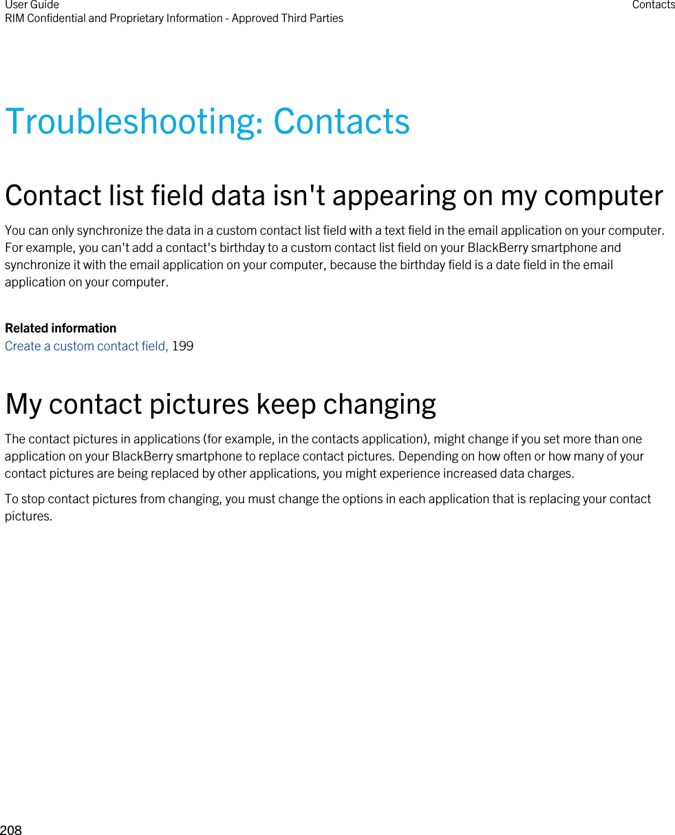 Troubleshooting: ContactsContact list field data isn&apos;t appearing on my computerYou can only synchronize the data in a custom contact list field with a text field in the email application on your computer. For example, you can&apos;t add a contact&apos;s birthday to a custom contact list field on your BlackBerry smartphone and synchronize it with the email application on your computer, because the birthday field is a date field in the email application on your computer.Related informationCreate a custom contact field, 199 My contact pictures keep changingThe contact pictures in applications (for example, in the contacts application), might change if you set more than one application on your BlackBerry smartphone to replace contact pictures. Depending on how often or how many of your contact pictures are being replaced by other applications, you might experience increased data charges.To stop contact pictures from changing, you must change the options in each application that is replacing your contact pictures.User GuideRIM Confidential and Proprietary Information - Approved Third Parties Contacts208 