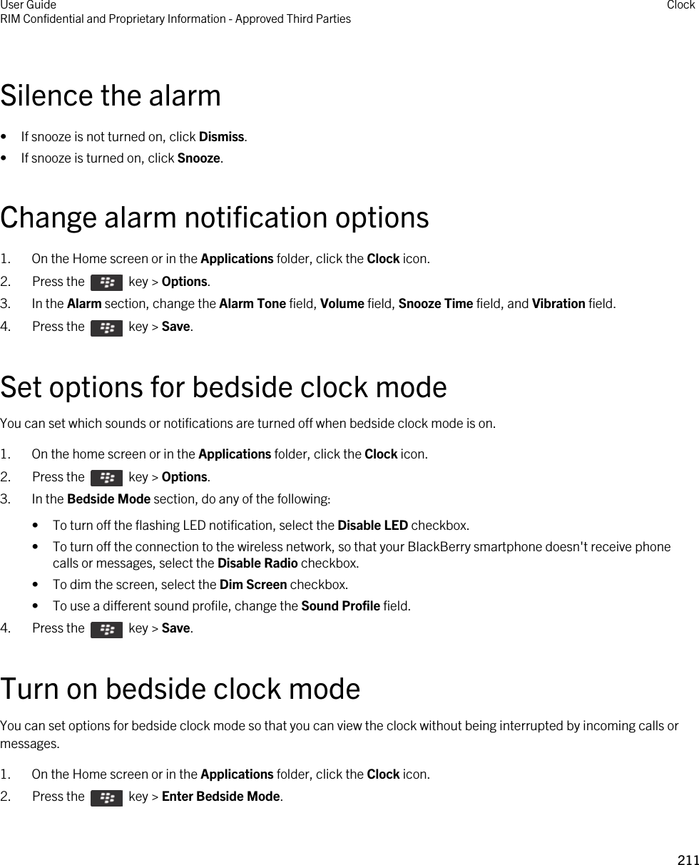 Silence the alarm• If snooze is not turned on, click Dismiss.• If snooze is turned on, click Snooze.Change alarm notification options1. On the Home screen or in the Applications folder, click the Clock icon.2.  Press the    key &gt; Options. 3. In the Alarm section, change the Alarm Tone field, Volume field, Snooze Time field, and Vibration field.4.  Press the    key &gt; Save. Set options for bedside clock modeYou can set which sounds or notifications are turned off when bedside clock mode is on.1. On the home screen or in the Applications folder, click the Clock icon.2.  Press the    key &gt; Options. 3. In the Bedside Mode section, do any of the following:• To turn off the flashing LED notification, select the Disable LED checkbox.• To turn off the connection to the wireless network, so that your BlackBerry smartphone doesn&apos;t receive phone calls or messages, select the Disable Radio checkbox.• To dim the screen, select the Dim Screen checkbox.• To use a different sound profile, change the Sound Profile field.4.  Press the    key &gt; Save. Turn on bedside clock modeYou can set options for bedside clock mode so that you can view the clock without being interrupted by incoming calls or messages.1. On the Home screen or in the Applications folder, click the Clock icon.2.  Press the    key &gt; Enter Bedside Mode.User GuideRIM Confidential and Proprietary Information - Approved Third Parties Clock211 