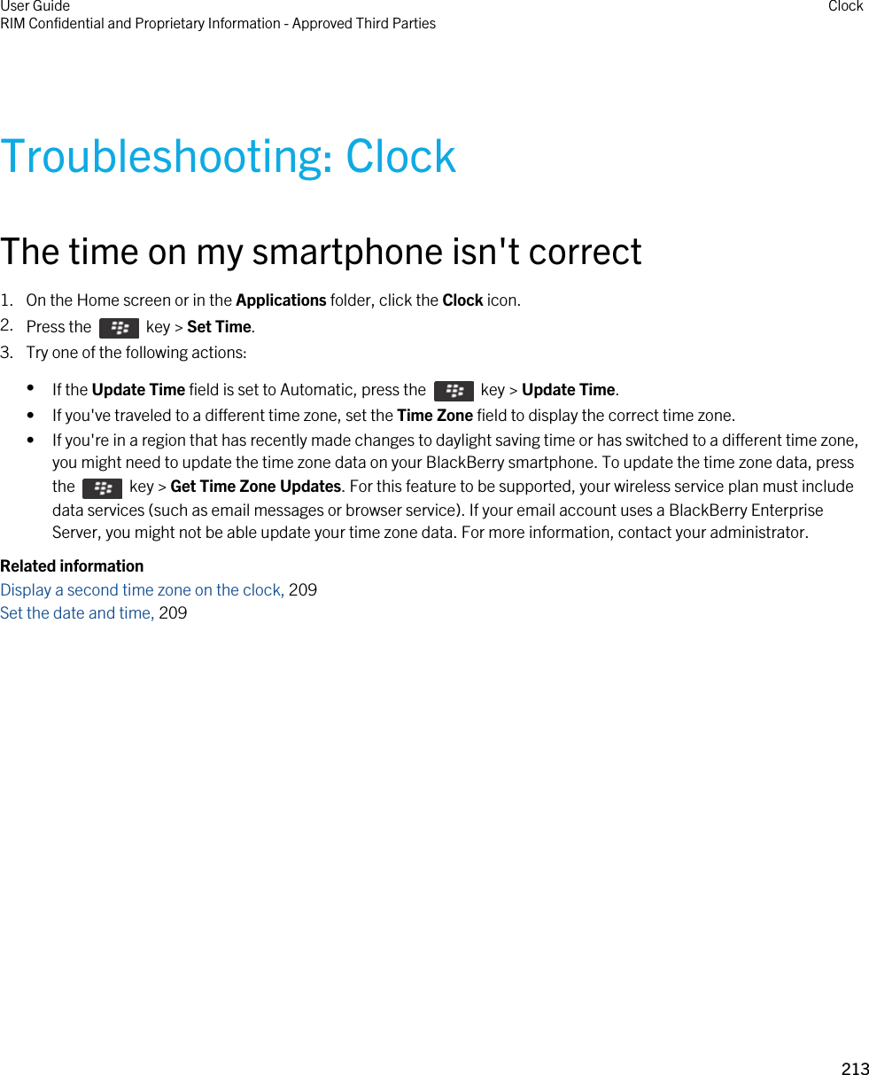 Troubleshooting: ClockThe time on my smartphone isn&apos;t correct1. On the Home screen or in the Applications folder, click the Clock icon.2. Press the    key &gt; Set Time.3. Try one of the following actions:•If the Update Time field is set to Automatic, press the    key &gt; Update Time.• If you&apos;ve traveled to a different time zone, set the Time Zone field to display the correct time zone.• If you&apos;re in a region that has recently made changes to daylight saving time or has switched to a different time zone, you might need to update the time zone data on your BlackBerry smartphone. To update the time zone data, press the    key &gt; Get Time Zone Updates. For this feature to be supported, your wireless service plan must include data services (such as email messages or browser service). If your email account uses a BlackBerry Enterprise Server, you might not be able update your time zone data. For more information, contact your administrator.Related informationDisplay a second time zone on the clock, 209 Set the date and time, 209 User GuideRIM Confidential and Proprietary Information - Approved Third Parties Clock213 