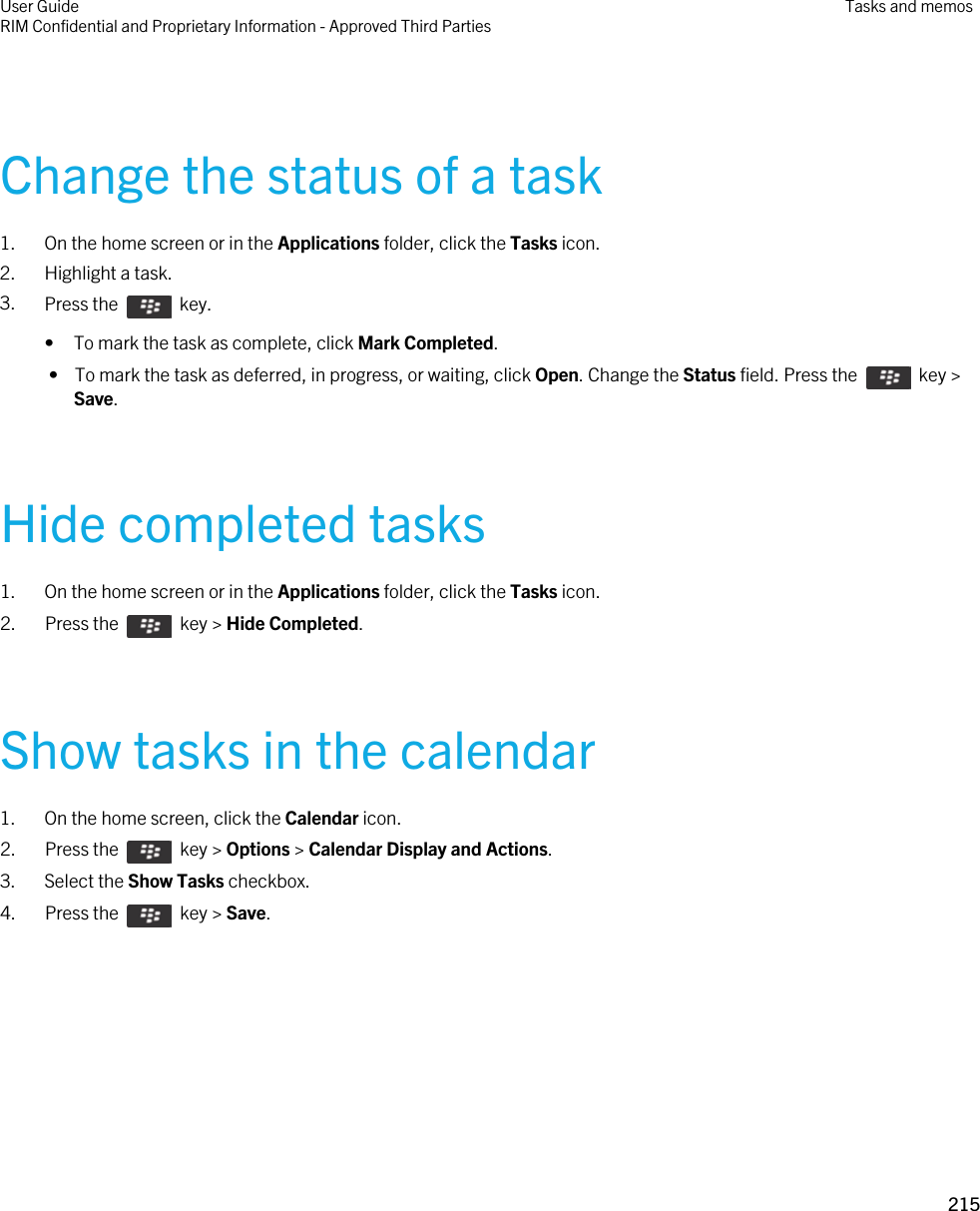 Change the status of a task1. On the home screen or in the Applications folder, click the Tasks icon.2. Highlight a task.3. Press the    key. • To mark the task as complete, click Mark Completed. •  To mark the task as deferred, in progress, or waiting, click Open. Change the Status field. Press the    key &gt; Save.Hide completed tasks1. On the home screen or in the Applications folder, click the Tasks icon.2.  Press the    key &gt; Hide Completed.Show tasks in the calendar1. On the home screen, click the Calendar icon.2.  Press the    key &gt; Options &gt; Calendar Display and Actions. 3. Select the Show Tasks checkbox.4.  Press the    key &gt; Save. User GuideRIM Confidential and Proprietary Information - Approved Third Parties Tasks and memos215 