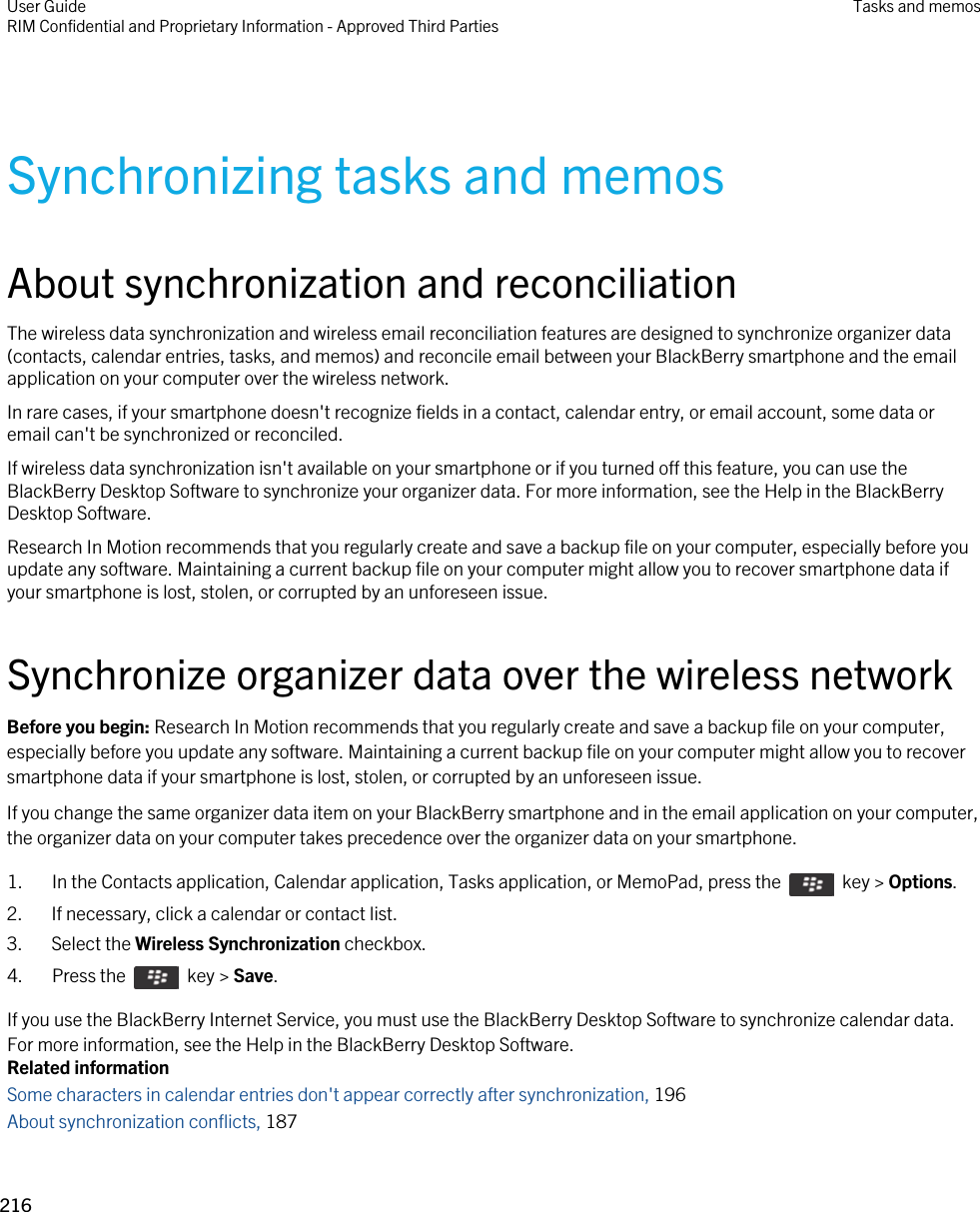 Synchronizing tasks and memosAbout synchronization and reconciliationThe wireless data synchronization and wireless email reconciliation features are designed to synchronize organizer data (contacts, calendar entries, tasks, and memos) and reconcile email between your BlackBerry smartphone and the email application on your computer over the wireless network.In rare cases, if your smartphone doesn&apos;t recognize fields in a contact, calendar entry, or email account, some data or email can&apos;t be synchronized or reconciled.If wireless data synchronization isn&apos;t available on your smartphone or if you turned off this feature, you can use the BlackBerry Desktop Software to synchronize your organizer data. For more information, see the Help in the BlackBerry Desktop Software.Research In Motion recommends that you regularly create and save a backup file on your computer, especially before you update any software. Maintaining a current backup file on your computer might allow you to recover smartphone data if your smartphone is lost, stolen, or corrupted by an unforeseen issue.Synchronize organizer data over the wireless networkBefore you begin: Research In Motion recommends that you regularly create and save a backup file on your computer, especially before you update any software. Maintaining a current backup file on your computer might allow you to recover smartphone data if your smartphone is lost, stolen, or corrupted by an unforeseen issue.If you change the same organizer data item on your BlackBerry smartphone and in the email application on your computer, the organizer data on your computer takes precedence over the organizer data on your smartphone.1.  In the Contacts application, Calendar application, Tasks application, or MemoPad, press the    key &gt; Options. 2. If necessary, click a calendar or contact list.3. Select the Wireless Synchronization checkbox.4.  Press the    key &gt; Save. If you use the BlackBerry Internet Service, you must use the BlackBerry Desktop Software to synchronize calendar data. For more information, see the Help in the BlackBerry Desktop Software.Related informationSome characters in calendar entries don&apos;t appear correctly after synchronization, 196 About synchronization conflicts, 187 User GuideRIM Confidential and Proprietary Information - Approved Third Parties Tasks and memos216 