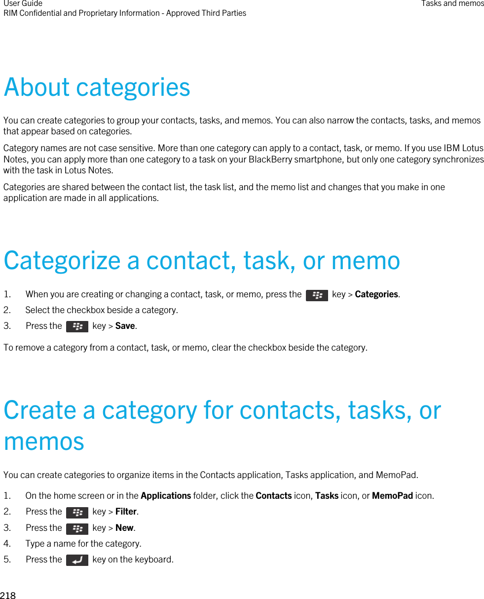 About categoriesYou can create categories to group your contacts, tasks, and memos. You can also narrow the contacts, tasks, and memos that appear based on categories.Category names are not case sensitive. More than one category can apply to a contact, task, or memo. If you use IBM Lotus Notes, you can apply more than one category to a task on your BlackBerry smartphone, but only one category synchronizes with the task in Lotus Notes.Categories are shared between the contact list, the task list, and the memo list and changes that you make in one application are made in all applications.Categorize a contact, task, or memo1.  When you are creating or changing a contact, task, or memo, press the    key &gt; Categories. 2. Select the checkbox beside a category.3.  Press the    key &gt; Save. To remove a category from a contact, task, or memo, clear the checkbox beside the category.Create a category for contacts, tasks, or memosYou can create categories to organize items in the Contacts application, Tasks application, and MemoPad.1. On the home screen or in the Applications folder, click the Contacts icon, Tasks icon, or MemoPad icon.2.  Press the    key &gt; Filter. 3.  Press the    key &gt; New. 4. Type a name for the category.5.  Press the    key on the keyboard. User GuideRIM Confidential and Proprietary Information - Approved Third Parties Tasks and memos218 