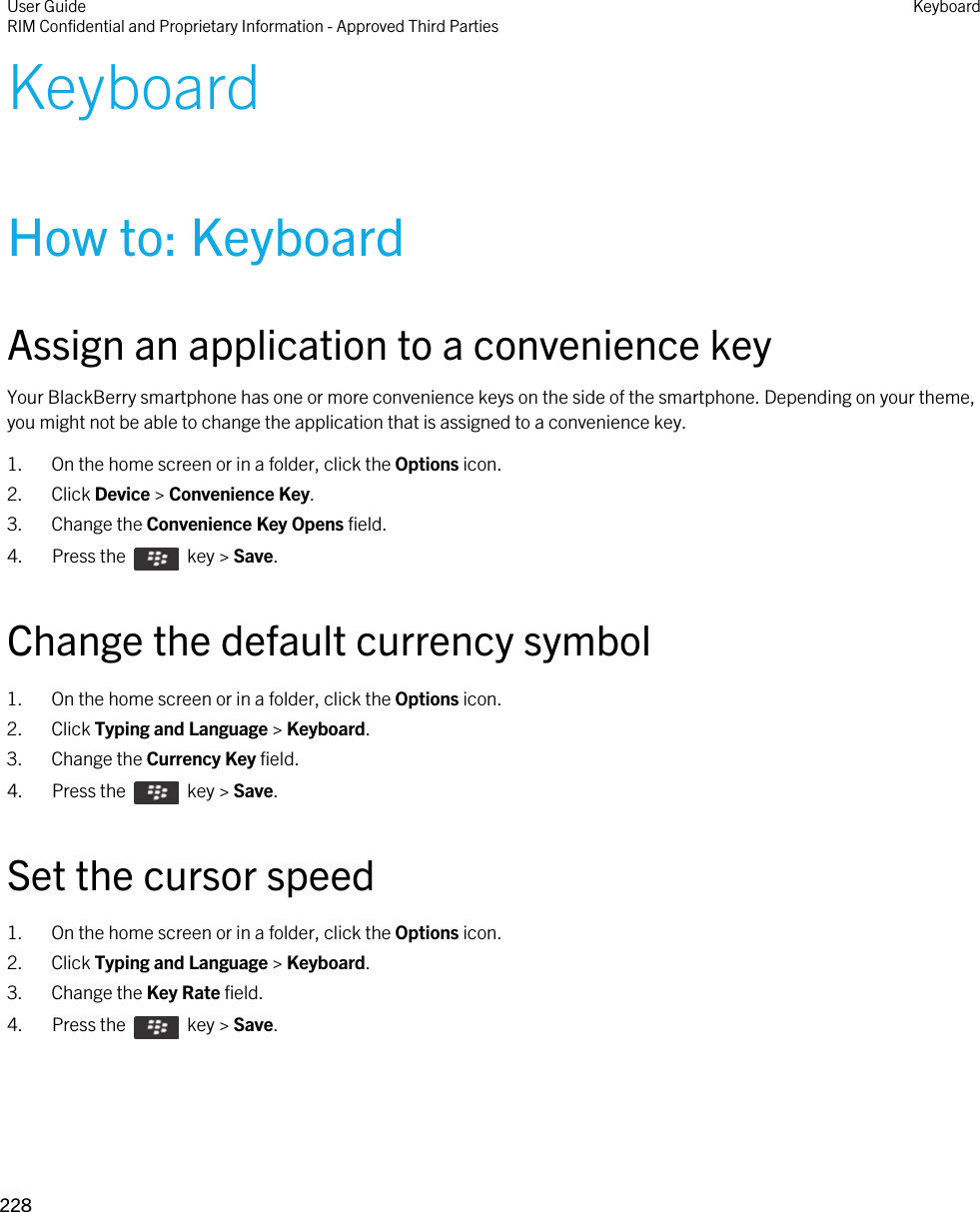 KeyboardHow to: KeyboardAssign an application to a convenience keyYour BlackBerry smartphone has one or more convenience keys on the side of the smartphone. Depending on your theme, you might not be able to change the application that is assigned to a convenience key.1. On the home screen or in a folder, click the Options icon.2. Click Device &gt; Convenience Key.3. Change the Convenience Key Opens field.4.  Press the    key &gt; Save. Change the default currency symbol1. On the home screen or in a folder, click the Options icon.2. Click Typing and Language &gt; Keyboard.3. Change the Currency Key field.4.  Press the    key &gt; Save. Set the cursor speed1. On the home screen or in a folder, click the Options icon.2. Click Typing and Language &gt; Keyboard.3. Change the Key Rate field.4.  Press the    key &gt; Save. User GuideRIM Confidential and Proprietary Information - Approved Third Parties Keyboard228 