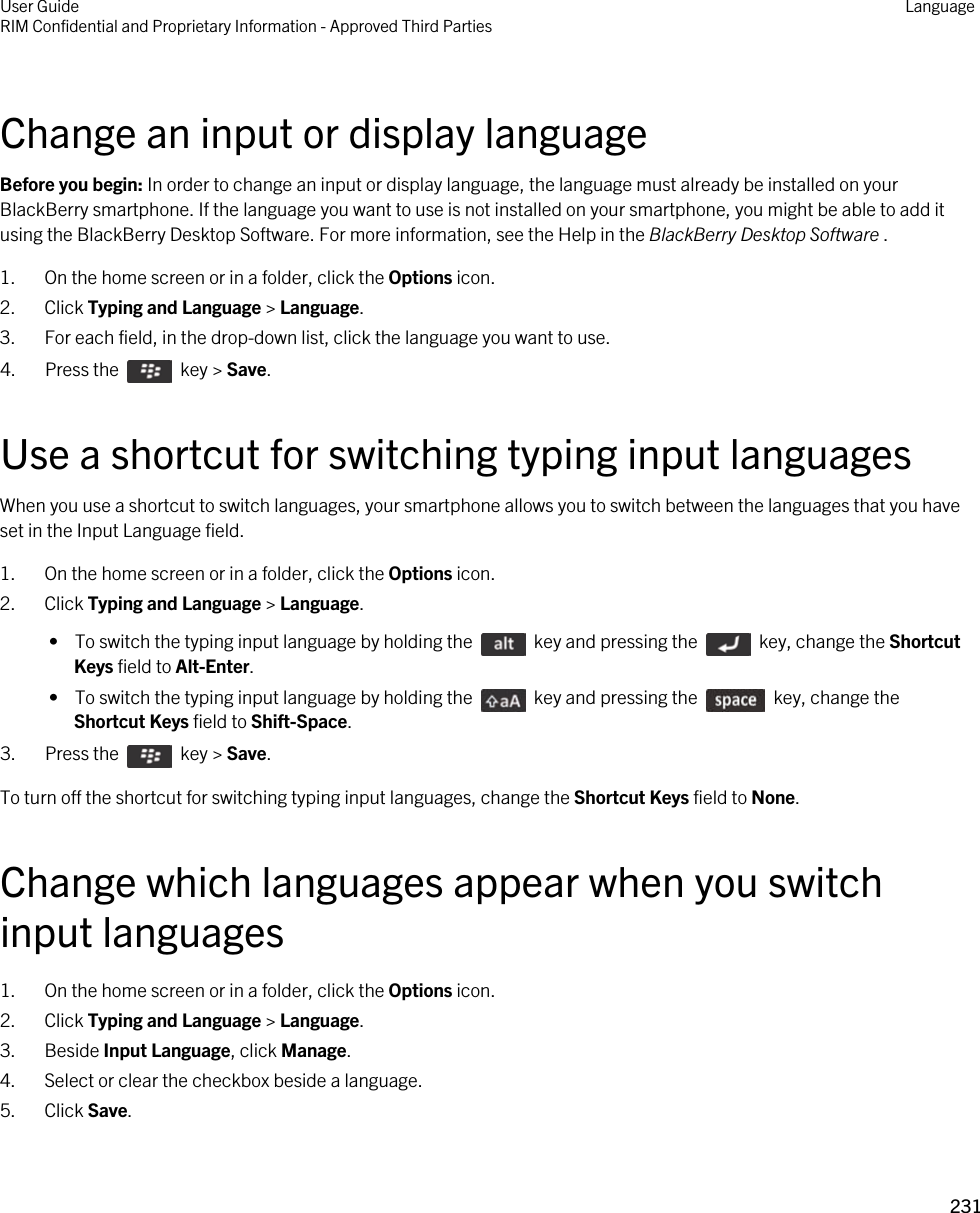 Change an input or display languageBefore you begin: In order to change an input or display language, the language must already be installed on your BlackBerry smartphone. If the language you want to use is not installed on your smartphone, you might be able to add it using the BlackBerry Desktop Software. For more information, see the Help in the BlackBerry Desktop Software .1. On the home screen or in a folder, click the Options icon.2. Click Typing and Language &gt; Language.3. For each field, in the drop-down list, click the language you want to use.4.  Press the    key &gt; Save. Use a shortcut for switching typing input languagesWhen you use a shortcut to switch languages, your smartphone allows you to switch between the languages that you have set in the Input Language field.1. On the home screen or in a folder, click the Options icon.2. Click Typing and Language &gt; Language. •  To switch the typing input language by holding the    key and pressing the    key, change the Shortcut Keys field to Alt-Enter. •  To switch the typing input language by holding the    key and pressing the    key, change the Shortcut Keys field to Shift-Space.3.  Press the    key &gt; Save. To turn off the shortcut for switching typing input languages, change the Shortcut Keys field to None.Change which languages appear when you switch input languages1. On the home screen or in a folder, click the Options icon.2. Click Typing and Language &gt; Language.3. Beside Input Language, click Manage.4. Select or clear the checkbox beside a language.5. Click Save.User GuideRIM Confidential and Proprietary Information - Approved Third Parties Language231 