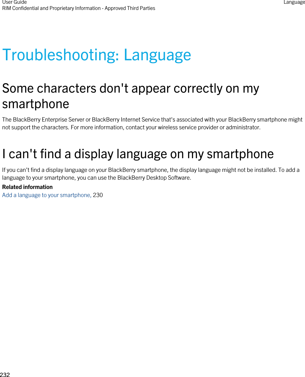 Troubleshooting: LanguageSome characters don&apos;t appear correctly on my smartphoneThe BlackBerry Enterprise Server or BlackBerry Internet Service that&apos;s associated with your BlackBerry smartphone might not support the characters. For more information, contact your wireless service provider or administrator.I can&apos;t find a display language on my smartphoneIf you can&apos;t find a display language on your BlackBerry smartphone, the display language might not be installed. To add a language to your smartphone, you can use the BlackBerry Desktop Software.Related informationAdd a language to your smartphone, 230 User GuideRIM Confidential and Proprietary Information - Approved Third Parties Language232 