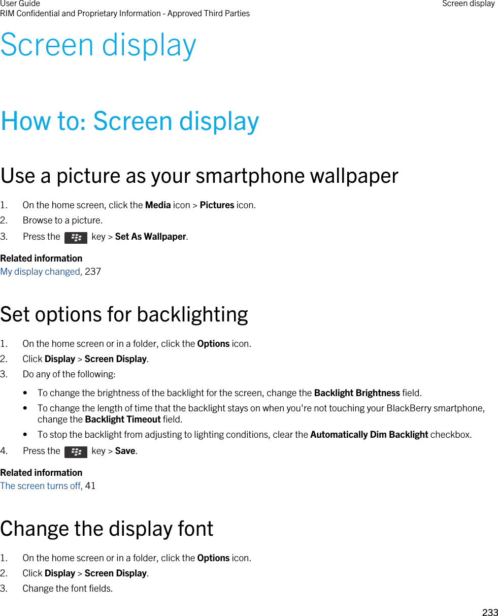 Screen displayHow to: Screen displayUse a picture as your smartphone wallpaper1. On the home screen, click the Media icon &gt; Pictures icon.2. Browse to a picture.3.  Press the    key &gt; Set As Wallpaper. Related informationMy display changed, 237Set options for backlighting1. On the home screen or in a folder, click the Options icon.2. Click Display &gt; Screen Display.3. Do any of the following:• To change the brightness of the backlight for the screen, change the Backlight Brightness field.• To change the length of time that the backlight stays on when you&apos;re not touching your BlackBerry smartphone, change the Backlight Timeout field.• To stop the backlight from adjusting to lighting conditions, clear the Automatically Dim Backlight checkbox.4.  Press the    key &gt; Save. Related informationThe screen turns off, 41 Change the display font1. On the home screen or in a folder, click the Options icon.2. Click Display &gt; Screen Display.3. Change the font fields.User GuideRIM Confidential and Proprietary Information - Approved Third Parties Screen display233 