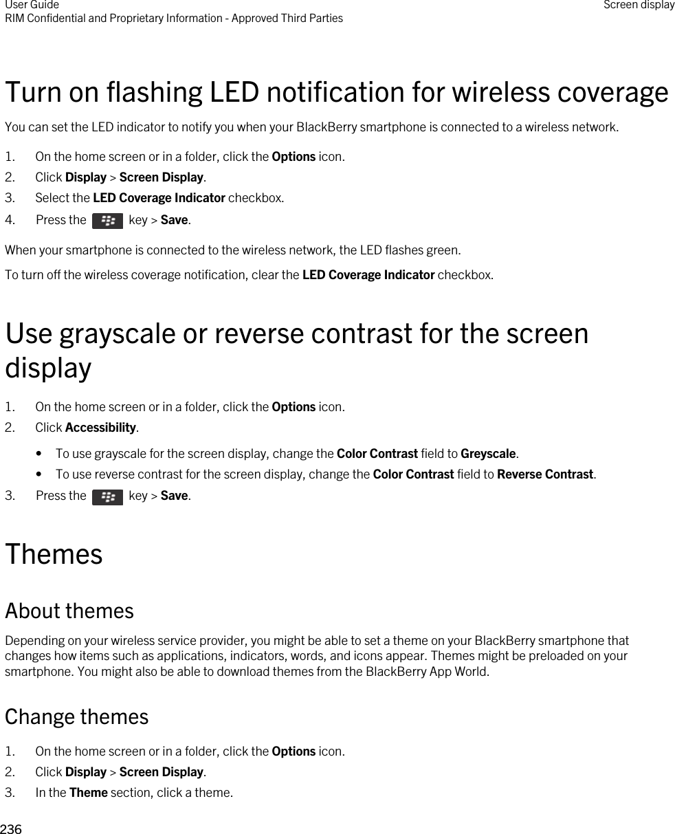 Turn on flashing LED notification for wireless coverageYou can set the LED indicator to notify you when your BlackBerry smartphone is connected to a wireless network.1. On the home screen or in a folder, click the Options icon.2. Click Display &gt; Screen Display.3. Select the LED Coverage Indicator checkbox.4.  Press the    key &gt; Save. When your smartphone is connected to the wireless network, the LED flashes green.To turn off the wireless coverage notification, clear the LED Coverage Indicator checkbox.Use grayscale or reverse contrast for the screen display1. On the home screen or in a folder, click the Options icon.2. Click Accessibility.• To use grayscale for the screen display, change the Color Contrast field to Greyscale.• To use reverse contrast for the screen display, change the Color Contrast field to Reverse Contrast.3.  Press the    key &gt; Save. ThemesAbout themesDepending on your wireless service provider, you might be able to set a theme on your BlackBerry smartphone that changes how items such as applications, indicators, words, and icons appear. Themes might be preloaded on your smartphone. You might also be able to download themes from the BlackBerry App World.Change themes1. On the home screen or in a folder, click the Options icon.2. Click Display &gt; Screen Display.3. In the Theme section, click a theme.User GuideRIM Confidential and Proprietary Information - Approved Third Parties Screen display236 