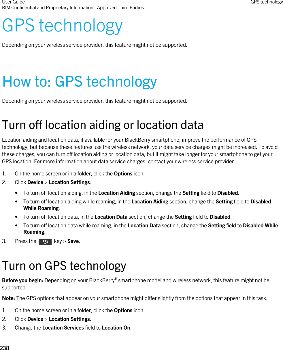 GPS technologyDepending on your wireless service provider, this feature might not be supported. How to: GPS technologyDepending on your wireless service provider, this feature might not be supported. Turn off location aiding or location dataLocation aiding and location data, if available for your BlackBerry smartphone, improve the performance of GPS technology, but because these features use the wireless network, your data service charges might be increased. To avoid these charges, you can turn off location aiding or location data, but it might take longer for your smartphone to get your GPS location. For more information about data service charges, contact your wireless service provider.1. On the home screen or in a folder, click the Options icon.2. Click Device &gt; Location Settings.• To turn off location aiding, in the Location Aiding section, change the Setting field to Disabled.• To turn off location aiding while roaming, in the Location Aiding section, change the Setting field to Disabled While Roaming.• To turn off location data, in the Location Data section, change the Setting field to Disabled.• To turn off location data while roaming, in the Location Data section, change the Setting field to Disabled While Roaming.3.  Press the    key &gt; Save. Turn on GPS technologyBefore you begin: Depending on your BlackBerry® smartphone model and wireless network, this feature might not be supported. Note: The GPS options that appear on your smartphone might differ slightly from the options that appear in this task.1. On the home screen or in a folder, click the Options icon.2. Click Device &gt; Location Settings.3. Change the Location Services field to Location On.User GuideRIM Confidential and Proprietary Information - Approved Third Parties GPS technology238 