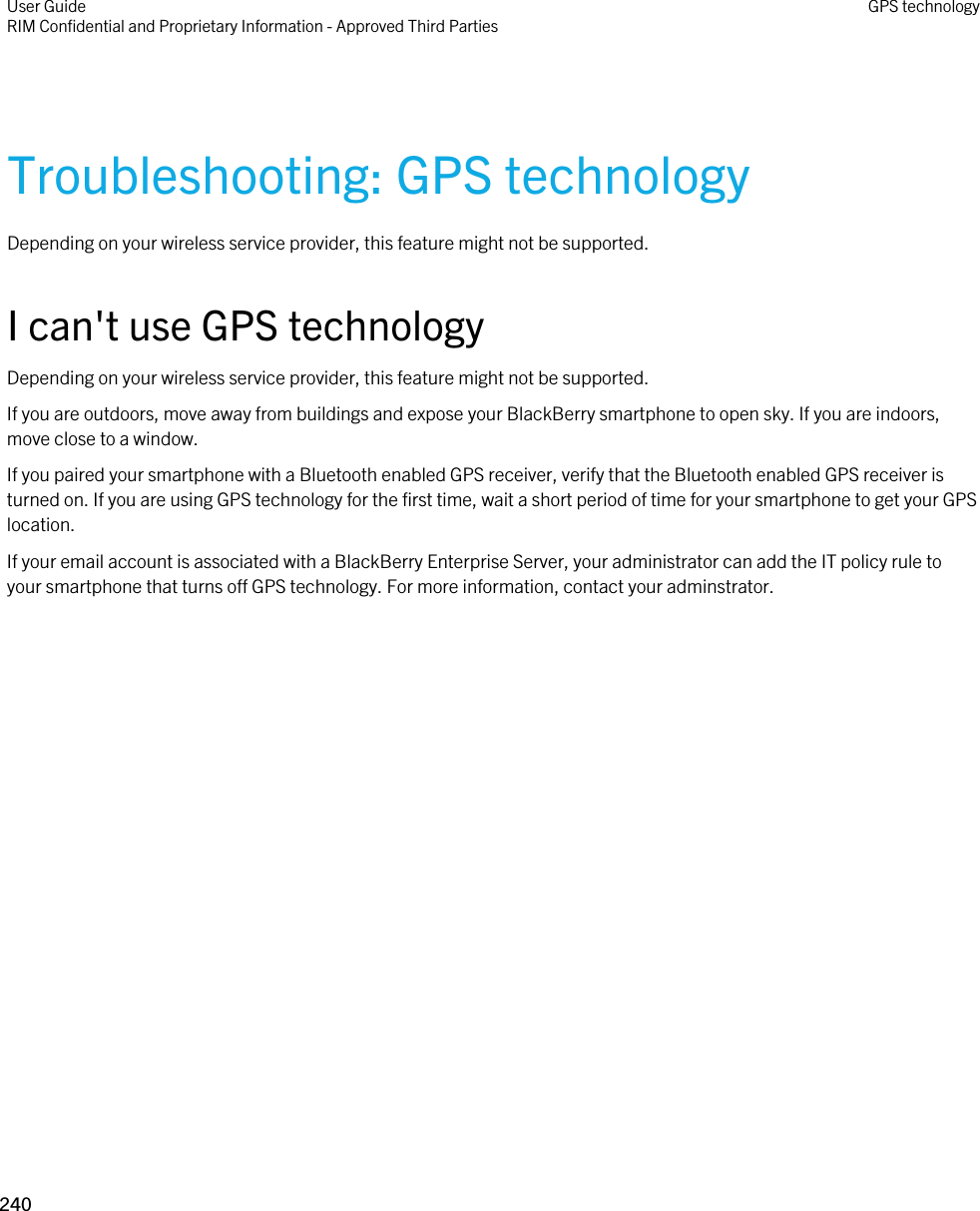 Troubleshooting: GPS technologyDepending on your wireless service provider, this feature might not be supported. I can&apos;t use GPS technologyDepending on your wireless service provider, this feature might not be supported. If you are outdoors, move away from buildings and expose your BlackBerry smartphone to open sky. If you are indoors, move close to a window.If you paired your smartphone with a Bluetooth enabled GPS receiver, verify that the Bluetooth enabled GPS receiver is turned on. If you are using GPS technology for the first time, wait a short period of time for your smartphone to get your GPS location.If your email account is associated with a BlackBerry Enterprise Server, your administrator can add the IT policy rule to your smartphone that turns off GPS technology. For more information, contact your adminstrator.User GuideRIM Confidential and Proprietary Information - Approved Third Parties GPS technology240 