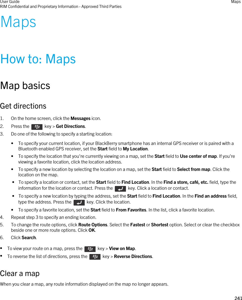 MapsHow to: MapsMap basicsGet directions1. On the home screen, click the Messages icon.2.  Press the    key &gt; Get Directions. 3. Do one of the following to specify a starting location:• To specify your current location, if your BlackBerry smartphone has an internal GPS receiver or is paired with a Bluetooth enabled GPS receiver, set the Start field to My Location.• To specify the location that you&apos;re currently viewing on a map, set the Start field to Use center of map. If you&apos;re viewing a favorite location, click the location address.• To specify a new location by selecting the location on a map, set the Start field to Select from map. Click the location on the map. •  To specify a location or contact, set the Start field to Find Location. In the Find a store, café, etc. field, type the information for the location or contact. Press the    key. Click a location or contact. •  To specify a new location by typing the address, set the Start field to Find Location. In the Find an address field, type the address. Press the    key. Click the location.• To specify a favorite location, set the Start field to From Favorites. In the list, click a favorite location.4. Repeat step 3 to specify an ending location.5. To change the route options, click Route Options. Select the Fastest or Shortest option. Select or clear the checkbox beside one or more route options. Click OK.6. Click Search.•To view your route on a map, press the    key &gt; View on Map.•To reverse the list of directions, press the    key &gt; Reverse Directions.Clear a mapWhen you clear a map, any route information displayed on the map no longer appears.User GuideRIM Confidential and Proprietary Information - Approved Third Parties Maps241 