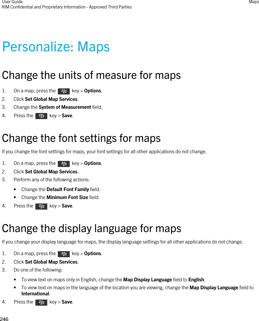 Personalize: MapsChange the units of measure for maps1.  On a map, press the    key &gt; Options.2. Click Set Global Map Services.3. Change the System of Measurement field.4.  Press the    key &gt; Save. Change the font settings for mapsIf you change the font settings for maps, your font settings for all other applications do not change.1.  On a map, press the    key &gt; Options.2. Click Set Global Map Services.3. Perform any of the following actions:• Change the Default Font Family field.• Change the Minimum Font Size field.4.  Press the    key &gt; Save. Change the display language for mapsIf you change your display language for maps, the display language settings for all other applications do not change.1.  On a map, press the    key &gt; Options.2. Click Set Global Map Services.3. Do one of the following:• To view text on maps only in English, change the Map Display Language field to English.• To view text on maps in the language of the location you are viewing, change the Map Display Language field to International.4.  Press the    key &gt; Save. User GuideRIM Confidential and Proprietary Information - Approved Third Parties Maps246 