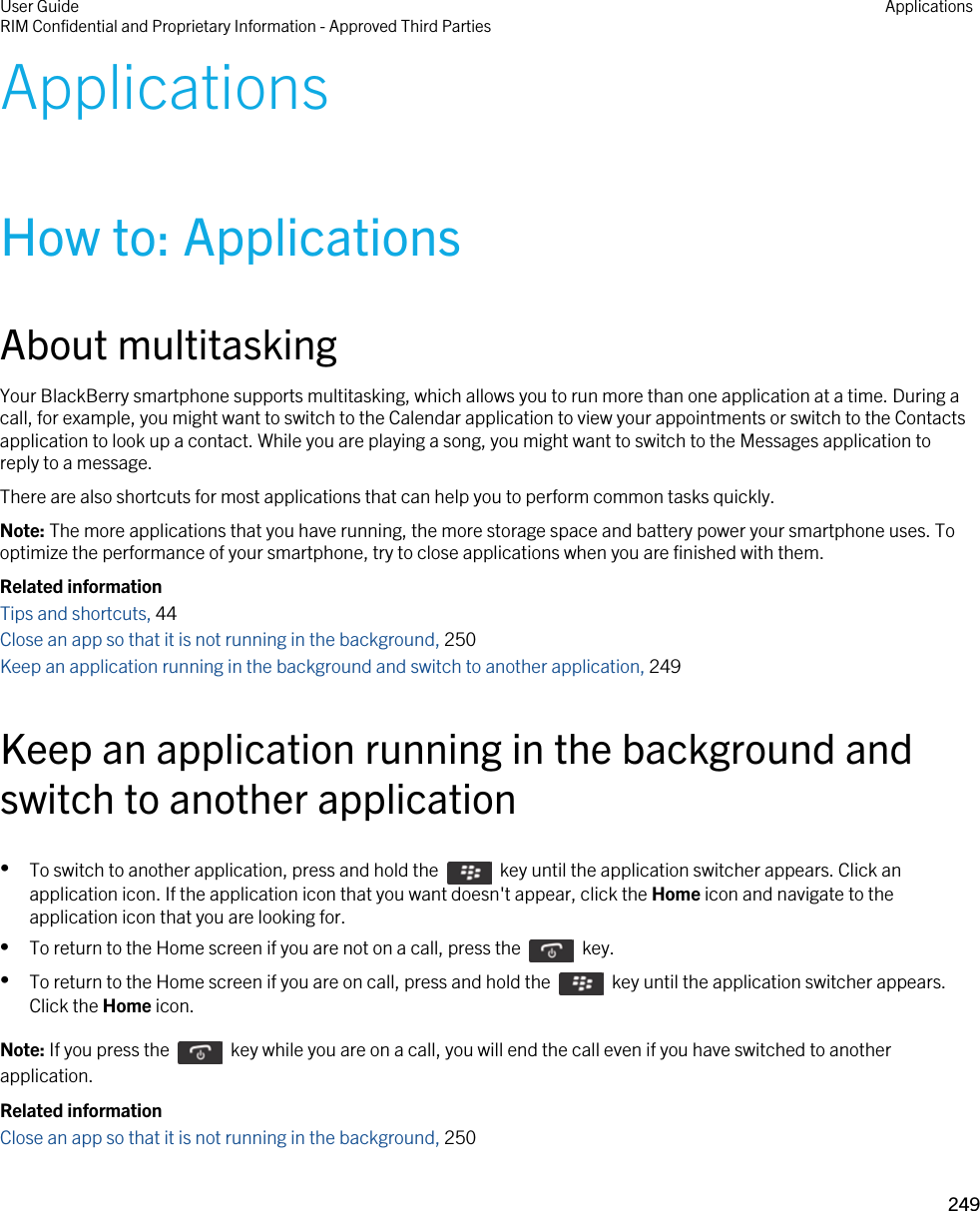 ApplicationsHow to: ApplicationsAbout multitaskingYour BlackBerry smartphone supports multitasking, which allows you to run more than one application at a time. During a call, for example, you might want to switch to the Calendar application to view your appointments or switch to the Contacts application to look up a contact. While you are playing a song, you might want to switch to the Messages application to reply to a message.There are also shortcuts for most applications that can help you to perform common tasks quickly.Note: The more applications that you have running, the more storage space and battery power your smartphone uses. To optimize the performance of your smartphone, try to close applications when you are finished with them.Related informationTips and shortcuts, 44 Close an app so that it is not running in the background, 250Keep an application running in the background and switch to another application, 249Keep an application running in the background and switch to another application•To switch to another application, press and hold the    key until the application switcher appears. Click an application icon. If the application icon that you want doesn&apos;t appear, click the Home icon and navigate to the application icon that you are looking for.•To return to the Home screen if you are not on a call, press the    key. •To return to the Home screen if you are on call, press and hold the    key until the application switcher appears. Click the Home icon.Note: If you press the    key while you are on a call, you will end the call even if you have switched to another application.Related informationClose an app so that it is not running in the background, 250User GuideRIM Confidential and Proprietary Information - Approved Third Parties Applications249 