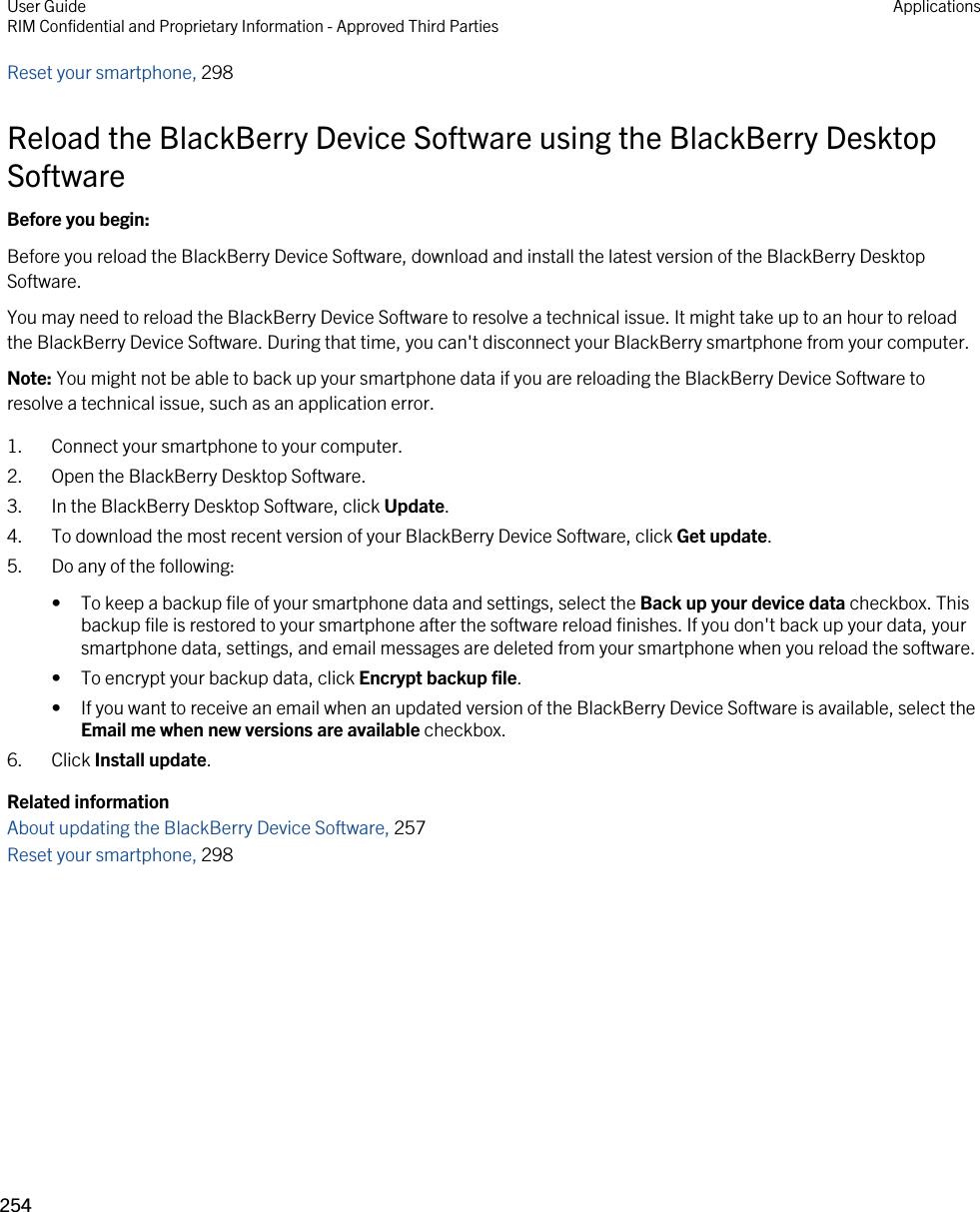 Reset your smartphone, 298Reload the BlackBerry Device Software using the BlackBerry Desktop SoftwareBefore you begin: Before you reload the BlackBerry Device Software, download and install the latest version of the BlackBerry Desktop Software.You may need to reload the BlackBerry Device Software to resolve a technical issue. It might take up to an hour to reload the BlackBerry Device Software. During that time, you can&apos;t disconnect your BlackBerry smartphone from your computer.Note: You might not be able to back up your smartphone data if you are reloading the BlackBerry Device Software to resolve a technical issue, such as an application error.1. Connect your smartphone to your computer.2. Open the BlackBerry Desktop Software.3. In the BlackBerry Desktop Software, click Update.4. To download the most recent version of your BlackBerry Device Software, click Get update.5. Do any of the following:• To keep a backup file of your smartphone data and settings, select the Back up your device data checkbox. This backup file is restored to your smartphone after the software reload finishes. If you don&apos;t back up your data, your smartphone data, settings, and email messages are deleted from your smartphone when you reload the software.• To encrypt your backup data, click Encrypt backup file.• If you want to receive an email when an updated version of the BlackBerry Device Software is available, select the Email me when new versions are available checkbox.6. Click Install update.Related informationAbout updating the BlackBerry Device Software, 257Reset your smartphone, 298User GuideRIM Confidential and Proprietary Information - Approved Third Parties Applications254 