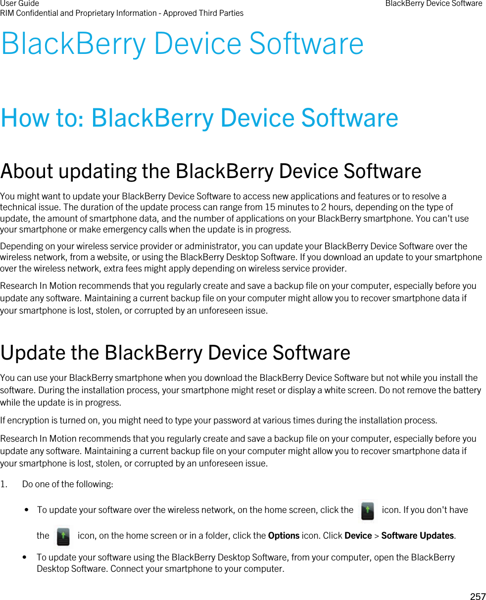 BlackBerry Device SoftwareHow to: BlackBerry Device SoftwareAbout updating the BlackBerry Device SoftwareYou might want to update your BlackBerry Device Software to access new applications and features or to resolve a technical issue. The duration of the update process can range from 15 minutes to 2 hours, depending on the type of update, the amount of smartphone data, and the number of applications on your BlackBerry smartphone. You can&apos;t use your smartphone or make emergency calls when the update is in progress.Depending on your wireless service provider or administrator, you can update your BlackBerry Device Software over the wireless network, from a website, or using the BlackBerry Desktop Software. If you download an update to your smartphone over the wireless network, extra fees might apply depending on wireless service provider.Research In Motion recommends that you regularly create and save a backup file on your computer, especially before you update any software. Maintaining a current backup file on your computer might allow you to recover smartphone data if your smartphone is lost, stolen, or corrupted by an unforeseen issue.Update the BlackBerry Device SoftwareYou can use your BlackBerry smartphone when you download the BlackBerry Device Software but not while you install the software. During the installation process, your smartphone might reset or display a white screen. Do not remove the battery while the update is in progress.If encryption is turned on, you might need to type your password at various times during the installation process.Research In Motion recommends that you regularly create and save a backup file on your computer, especially before you update any software. Maintaining a current backup file on your computer might allow you to recover smartphone data if your smartphone is lost, stolen, or corrupted by an unforeseen issue.1. Do one of the following: •  To update your software over the wireless network, on the home screen, click the    icon. If you don&apos;t have the    icon, on the home screen or in a folder, click the Options icon. Click Device &gt; Software Updates.• To update your software using the BlackBerry Desktop Software, from your computer, open the BlackBerry Desktop Software. Connect your smartphone to your computer.User GuideRIM Confidential and Proprietary Information - Approved Third Parties BlackBerry Device Software257 