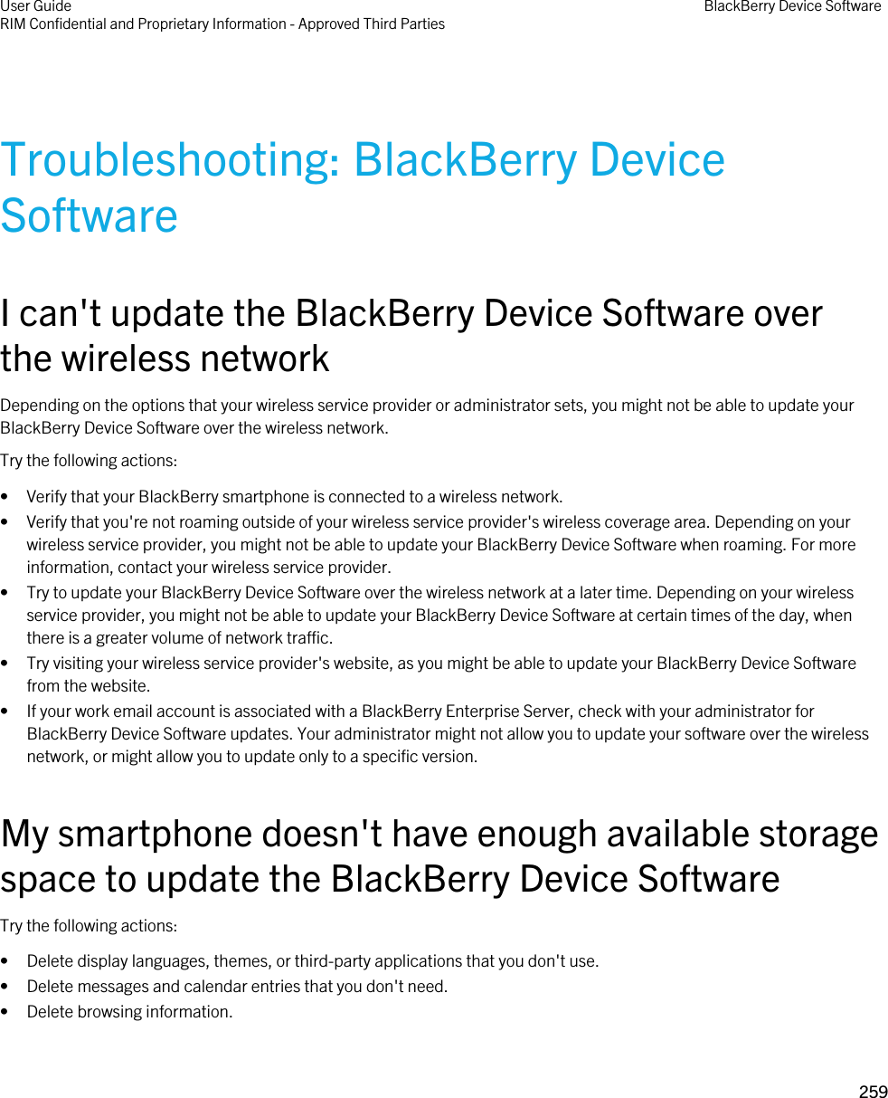 Troubleshooting: BlackBerry Device SoftwareI can&apos;t update the BlackBerry Device Software over the wireless networkDepending on the options that your wireless service provider or administrator sets, you might not be able to update your BlackBerry Device Software over the wireless network.Try the following actions:• Verify that your BlackBerry smartphone is connected to a wireless network.• Verify that you&apos;re not roaming outside of your wireless service provider&apos;s wireless coverage area. Depending on your wireless service provider, you might not be able to update your BlackBerry Device Software when roaming. For more information, contact your wireless service provider.• Try to update your BlackBerry Device Software over the wireless network at a later time. Depending on your wireless service provider, you might not be able to update your BlackBerry Device Software at certain times of the day, when there is a greater volume of network traffic.• Try visiting your wireless service provider&apos;s website, as you might be able to update your BlackBerry Device Software from the website.• If your work email account is associated with a BlackBerry Enterprise Server, check with your administrator for BlackBerry Device Software updates. Your administrator might not allow you to update your software over the wireless network, or might allow you to update only to a specific version.My smartphone doesn&apos;t have enough available storage space to update the BlackBerry Device SoftwareTry the following actions:• Delete display languages, themes, or third-party applications that you don&apos;t use.• Delete messages and calendar entries that you don&apos;t need.• Delete browsing information.User GuideRIM Confidential and Proprietary Information - Approved Third Parties BlackBerry Device Software259 