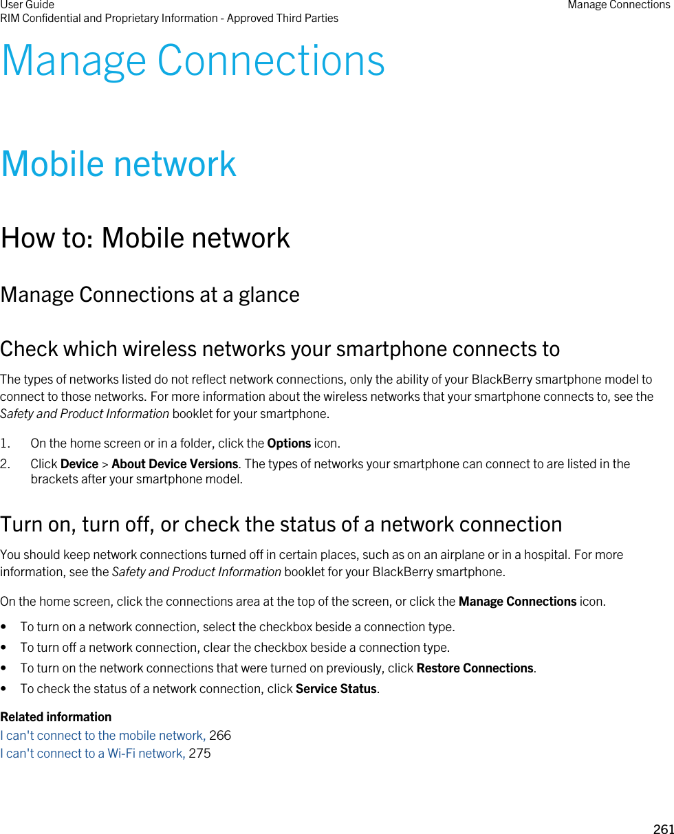Manage ConnectionsMobile networkHow to: Mobile networkManage Connections at a glanceCheck which wireless networks your smartphone connects toThe types of networks listed do not reflect network connections, only the ability of your BlackBerry smartphone model to connect to those networks. For more information about the wireless networks that your smartphone connects to, see the Safety and Product Information booklet for your smartphone.1. On the home screen or in a folder, click the Options icon.2. Click Device &gt; About Device Versions. The types of networks your smartphone can connect to are listed in the brackets after your smartphone model.Turn on, turn off, or check the status of a network connectionYou should keep network connections turned off in certain places, such as on an airplane or in a hospital. For more information, see the Safety and Product Information booklet for your BlackBerry smartphone.On the home screen, click the connections area at the top of the screen, or click the Manage Connections icon.• To turn on a network connection, select the checkbox beside a connection type.• To turn off a network connection, clear the checkbox beside a connection type.• To turn on the network connections that were turned on previously, click Restore Connections.• To check the status of a network connection, click Service Status.Related informationI can&apos;t connect to the mobile network, 266I can&apos;t connect to a Wi-Fi network, 275User GuideRIM Confidential and Proprietary Information - Approved Third Parties Manage Connections261 