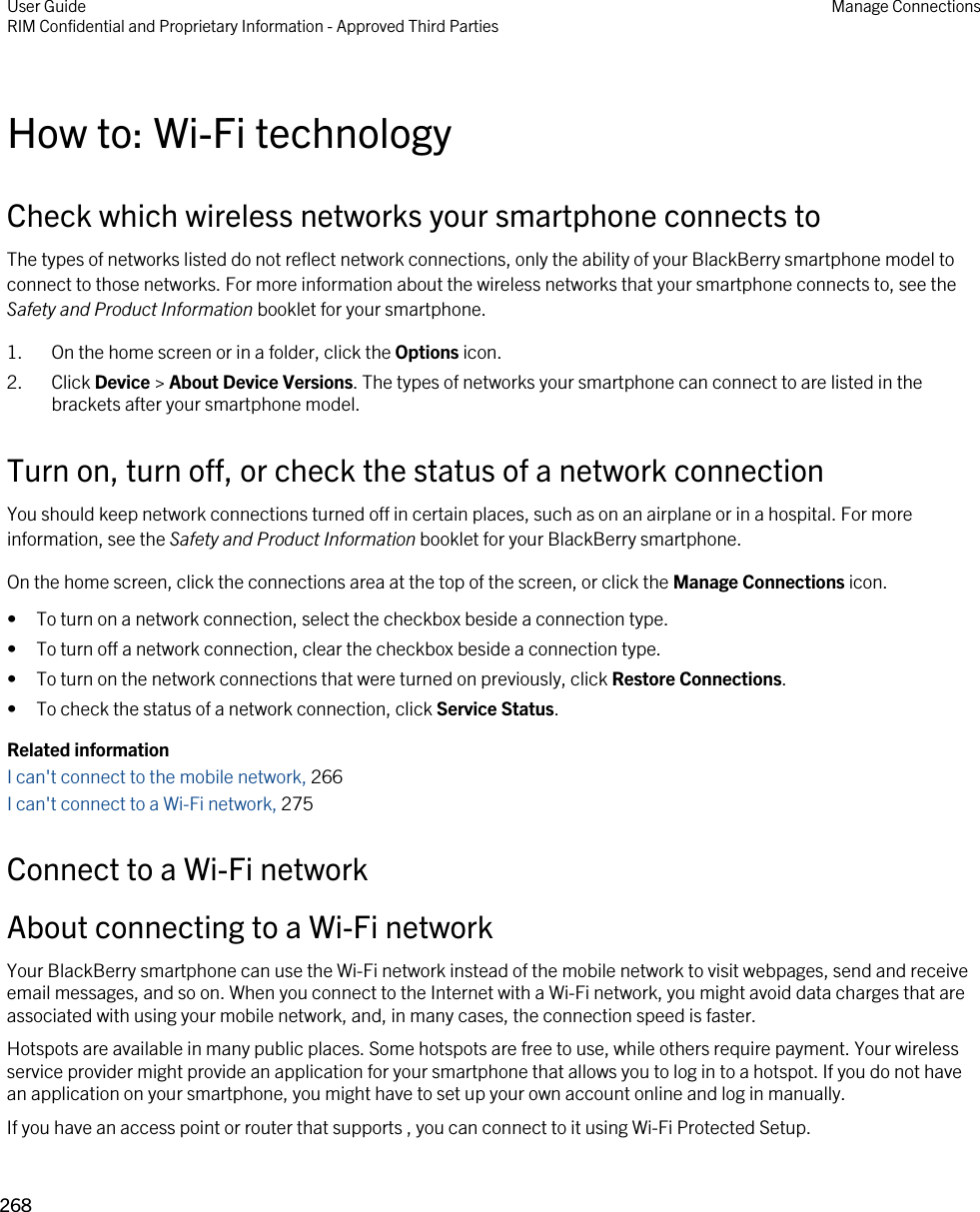 How to: Wi-Fi technologyCheck which wireless networks your smartphone connects toThe types of networks listed do not reflect network connections, only the ability of your BlackBerry smartphone model to connect to those networks. For more information about the wireless networks that your smartphone connects to, see the Safety and Product Information booklet for your smartphone.1. On the home screen or in a folder, click the Options icon.2. Click Device &gt; About Device Versions. The types of networks your smartphone can connect to are listed in the brackets after your smartphone model.Turn on, turn off, or check the status of a network connectionYou should keep network connections turned off in certain places, such as on an airplane or in a hospital. For more information, see the Safety and Product Information booklet for your BlackBerry smartphone.On the home screen, click the connections area at the top of the screen, or click the Manage Connections icon.• To turn on a network connection, select the checkbox beside a connection type.• To turn off a network connection, clear the checkbox beside a connection type.• To turn on the network connections that were turned on previously, click Restore Connections.• To check the status of a network connection, click Service Status.Related informationI can&apos;t connect to the mobile network, 266 I can&apos;t connect to a Wi-Fi network, 275Connect to a Wi-Fi networkAbout connecting to a Wi-Fi networkYour BlackBerry smartphone can use the Wi-Fi network instead of the mobile network to visit webpages, send and receive email messages, and so on. When you connect to the Internet with a Wi-Fi network, you might avoid data charges that are associated with using your mobile network, and, in many cases, the connection speed is faster.Hotspots are available in many public places. Some hotspots are free to use, while others require payment. Your wireless service provider might provide an application for your smartphone that allows you to log in to a hotspot. If you do not have an application on your smartphone, you might have to set up your own account online and log in manually.If you have an access point or router that supports , you can connect to it using Wi-Fi Protected Setup.User GuideRIM Confidential and Proprietary Information - Approved Third Parties Manage Connections268 