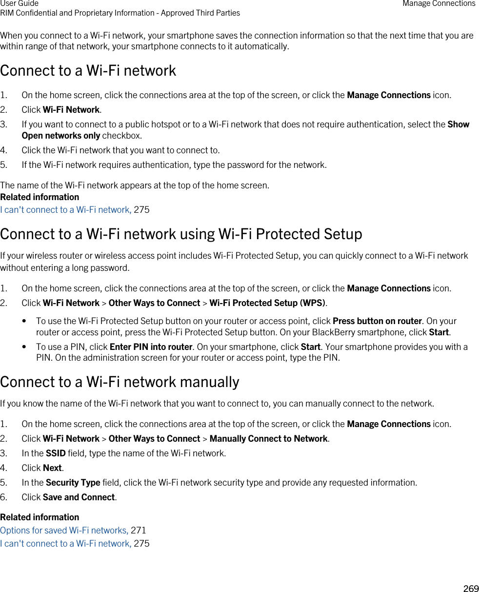 When you connect to a Wi-Fi network, your smartphone saves the connection information so that the next time that you are within range of that network, your smartphone connects to it automatically.Connect to a Wi-Fi network1. On the home screen, click the connections area at the top of the screen, or click the Manage Connections icon.2. Click Wi-Fi Network.3. If you want to connect to a public hotspot or to a Wi-Fi network that does not require authentication, select the Show Open networks only checkbox.4. Click the Wi-Fi network that you want to connect to.5. If the Wi-Fi network requires authentication, type the password for the network.The name of the Wi-Fi network appears at the top of the home screen.Related informationI can&apos;t connect to a Wi-Fi network, 275Connect to a Wi-Fi network using Wi-Fi Protected SetupIf your wireless router or wireless access point includes Wi-Fi Protected Setup, you can quickly connect to a Wi-Fi network without entering a long password.1. On the home screen, click the connections area at the top of the screen, or click the Manage Connections icon.2. Click Wi-Fi Network &gt; Other Ways to Connect &gt; Wi-Fi Protected Setup (WPS).• To use the Wi-Fi Protected Setup button on your router or access point, click Press button on router. On your router or access point, press the Wi-Fi Protected Setup button. On your BlackBerry smartphone, click Start.• To use a PIN, click Enter PIN into router. On your smartphone, click Start. Your smartphone provides you with a PIN. On the administration screen for your router or access point, type the PIN.Connect to a Wi-Fi network manuallyIf you know the name of the Wi-Fi network that you want to connect to, you can manually connect to the network.1. On the home screen, click the connections area at the top of the screen, or click the Manage Connections icon.2. Click Wi-Fi Network &gt; Other Ways to Connect &gt; Manually Connect to Network.3. In the SSID field, type the name of the Wi-Fi network.4. Click Next.5. In the Security Type field, click the Wi-Fi network security type and provide any requested information.6. Click Save and Connect.Related informationOptions for saved Wi-Fi networks, 271I can&apos;t connect to a Wi-Fi network, 275User GuideRIM Confidential and Proprietary Information - Approved Third Parties Manage Connections269 